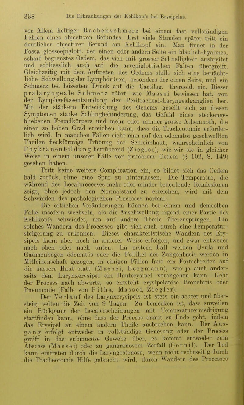 vor Allem heftiger Rachenschmerz bei einem fast vollständigen Fehlen eines objectiven Befundes. Erst viele Stunden später tritt ein deutlicher objectiver Befund am Kehlkopf ein. Man findet in der Fossa glossoepiglott. der einen oder andern Seite ein bläulich-hyalines, scharf begrenztes Oedem, das sich mit grosser Schnelligkeit ausbreitet und schliesslich auch auf die aryepiglottischen Falten übergreift. Gleichzeitig mit dem Auftreten des Oedems stellt sich eine beträcht- liche Schwellung der Lymphdrüsen, besonders der einen Seite, und ein Schmerz bei leisestem Druck auf die Cartilag. thyreoid. ein. Dieser prälaryngeale Schmerz rührt, wie Massei bewiesen hat, von der Lymphgefässentzündung der Peritracheal-Laryngealganglien her. Mit der stärkern Entwicklung des Oedems gesellt sich, zu diesen Symptomen starke Schlingbehinderung, das Gefühl eines steckenge- bliebenen Fremdkörpers und mehr oder minder grosse Athemnoth, die einen so hohen Grad erreichen kann, dass die Tracheotomie erforder- lich wird. In manchen Fällen sieht man auf den ödematös geschwellten Theilen fleckförmige Trübung der Schleimhaut, wahrscheinlich von Phyktänenbildung herrührend (Ziegler), wie wir sie in gleicher Weise in einem unserer Fälle von primärem Oedem (§ 102, S. 149) gesehen haben. Tritt keine weitere Complication ein, so bildet sich das Oedem bald zurück, ohne eine Spur zu hinterlassen. Die Temperatur, die während des Localprocesses mehr oder minder bedeutende Remissionen zeigt, ohne jedoch den Normalstand zu erreichen, wird mit dem Schwinden des pathologischen Processes normal. Die örtlichen Veränderungen können bei einem und demselben Falle insofern wechseln, als die Anschwellung irgend einer Partie des Kehlkopfs schwindet, um auf andere Theile überzuspringen. Ein solches Wandern des Processes gibt sich auch durch eine Temperatur- steigerung zu erkennen. Dieses charakteristische Wandern des Ery- sipels kann aber noch in anderer Weise erfolgen, und zwar entweder nach oben oder nach unten. Im erstem Fall werden Uvula und Gaumenbögen ödematös oder die Follikel der Zungenbasis werden in Mitleidenschaft gezogen, in einigen Fällen fand ein Fortschreiten auf die äussere Haut statt (Massei, Bergmann), wie ja auch ander- seits dem Larynxerysipel ein Hauterysipel vorangehen kann. Geht der Process nach abwärts, so entsteht erysipelatöse Bronchitis oder Pneumonie (Fälle von Pitha, Massei, Ziegler). Der Verlauf des Larynxerysipels ist stets ein acuter und über- steigt selten die Zeit von 9 Tagen. Zu bemerken ist, dass zuweilen ein Rückgang der Localerscheinungen mit Temperaturerniedrigung stattfinden kann, ohne dass der Process damit zu Ende geht, indem das Erysipel an einem andern Theile ausbrechen kann. Der Aus- gang erfolgt entweder in vollständige Genesung oder der Process greift in das submucöse Gewebe über, es kommt entweder zum Abscess (Massei) oder zu gangränösem Zerfall (Cornil). Der Tod kann eintreten durch die Laryngostenose, wenn nicht rechtzeitig durch die Tracheotomie Hilfe gebracht wird, durch Wandern des Processes