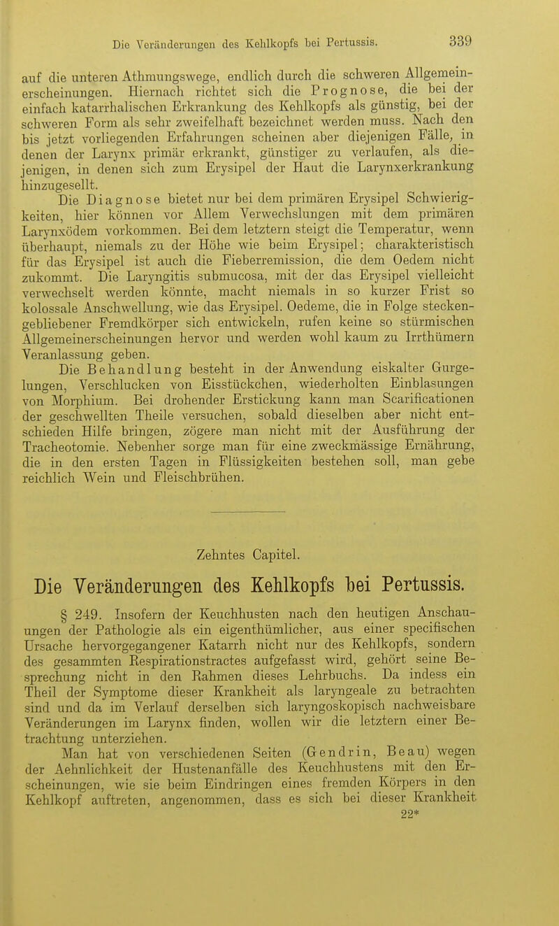 auf die unteren Athmungswege, endlich durch die schweren Allgemem- erscheinungen. Hiernach richtet sich die Prognose, die bei der einfach katarrhalischen Erkrankung des Kehlkopfs als günstig, bei der schweren Form als sehr zweifelhaft bezeichnet werden muss. Nach den bis jetzt vorliegenden Erfahrungen scheinen aber diejenigen Fälle, in denen der Larynx primär erkrankt, günstiger zu verlaufen, als die- jenigen, in denen sich zum Erysipel der Haut die Larynxerkrankung hinzugesellt. i)ie Diagnose bietet nur bei dem primären Erysipel Schwierig- keiten, hier können vor Allem Verwechslungen mit dem primären Larynxödem vorkommen. Bei dem letztern steigt die Temperatur, wenn überhaupt, niemals zu der Höhe wie beim Erysipel; charakteristisch für das Erysipel ist auch die Fieberremission, die dem Oedem nicht zukommt. Die Laryngitis submucosa, mit der das Erysipel vielleicht verwechselt werden könnte, macht niemals in so kurzer Frist so kolossale Anschwellung, wie das Erysipel. Oedeme, die in Folge stecken- gebliebener Fremdkörper sich entwickeln, rufen keine so stürmischen Allgemeinerscheinungen hervor und werden wohl kaum zu Irrthümern Veranlassung geben. Die Behandlung besteht in der Anwendung eiskalter Gurge- lungen, Verschlucken von Eisstückchen, wiederholten Einblasungen von Morphium. Bei drohender Erstickung kann man Scarificationen der geschwellten Theile versuchen, sobald dieselben aber nicht ent- schieden Hilfe bringen, zögere man nicht mit der Ausführung der Tracheotomie. Nebenher sorge man für eine zweckmässige Ernährung, die in den ersten Tagen in Flüssigkeiten bestehen soll, man gebe reichlich Wein und Fleischbrühen. Zehntes Capitel. Die Veränderungen des Kehlkopfs bei Pertussis. § 249. Insofern der Keuchhusten nach den heutigen Anschau- ungen der Pathologie als ein eigenthümlicher, aus einer specifischen Ursache hervorgegangener Katarrh nicht nur des Kehlkopfs, sondern des gesammten Respirationstractes aufgefasst wird, gehört seine Be- sprechung nicht in den Rahmen dieses Lehrbuchs. Da indess ein Theil der Symptome dieser Krankheit als laryngeale zu betrachten sind und da im Verlauf derselben sich laryngoskopisch nachweisbare Veränderungen im Larynx finden, wollen wir die letztern einer Be- trachtung unterziehen. Man hat von verschiedenen Seiten (Gendrin, Beau) wegen der Aehnlichkeit der Hustenanfälle des Keuchhustens mit den Er- scheinungen, wie sie beim Eindringen eines fremden Körpers in den Kehlkopf auftreten, angenommen, dass es sich bei dieser Krankheit 22*