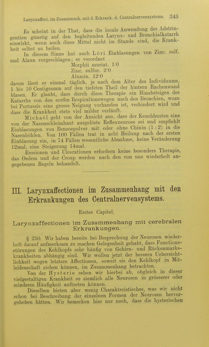 Es scheint in der That, dass die locale Anwendung der Adstrin- gentien günstig auf den begleitenden Larynx- und Bronchialkatarrh einwirkt, wenn auch diese Mittel nicht im Stande sind, die Krank- heit selbst zu heilen. In diesem Sinne hat auch Löri Einblasungen von Zmc. sult. und Alaun vorgeschlagen; er verordnet Morphii muriat. TO Zinc. sulfur. 2-0 Alumin. 12-0 ' davon lässt er einmal täglich, je nach dem Alter des Individuums 1 bis 10 Centigramm auf den tiefsten Theil der hintern Rachen wand blasen. Er glaubt, dass durch diese Therapie ein Hinabsteigen des Katarrhs von den ersten Respirationswegen nach den Bronchien, wozu bei Pertussis eine grosse Neigung vorhanden ist, verhindert wird und dass die Krankheit stets viel milder verläuft. Michael geht von der Ansicht aus, dass der Keuchhusten eine von der Nasenschleimhaut ausgelöste Reflexneurose sei und empfiehlt Einblasungen von Benzoepulver mit oder ohne Chinin (1 : 2) m die Nasenhöhlen. Von 100 Fällen trat in acht Heilung nach der ersten Einblasung ein, in 74 Fällen wesentliche Abnahme, keine Veränderung 12mal, eine Steigerung 14mal. Erosionen und ülcerationen erfordern keine besondere iherapie, das Oedem und der Croup werden nach den von uns wiederholt an- gegebenen Regeln behandelt. III. Larynxaffectionen im Zusammenliaiig mit den Erkrankungen des Centrainervensystems. Erstes Capitel. Larynxaffectionen im Zusammenhang mit cerebralen Erkrankungen. § 250. Wir haben bereits bei Besprechung der Neurosen wieder- holt darauf aufmerksam zu machen Gelegenheit gehabt, dass Functions- störungen des Kehlkopfs sehr häufig von Gehirn- und Rückenmarks- krankheiten abhängig sind. Wir wollen jetzt der bessern Uebersicht- lichkeit wegen letztere Affectionen, soweit sie den Kehlkopf m Mit- leidenschaft ziehen können, im Zusammenhang betrachten. Von der Hysterie sehen wir hierbei ab, obgleich in dieser vielgestaltigen Krankheit so ziemlich alle Neurosen in grösserer oder minderer- Häufigkeit auftreten können. Dieselben bieten aber wenig Charakteristisches, was wir nicht schon bei Beschreibung der einzelnen Formen der Neurosen hervor- gehoben hätten. Wir bemerken hier nur noch, dass die hysterischen