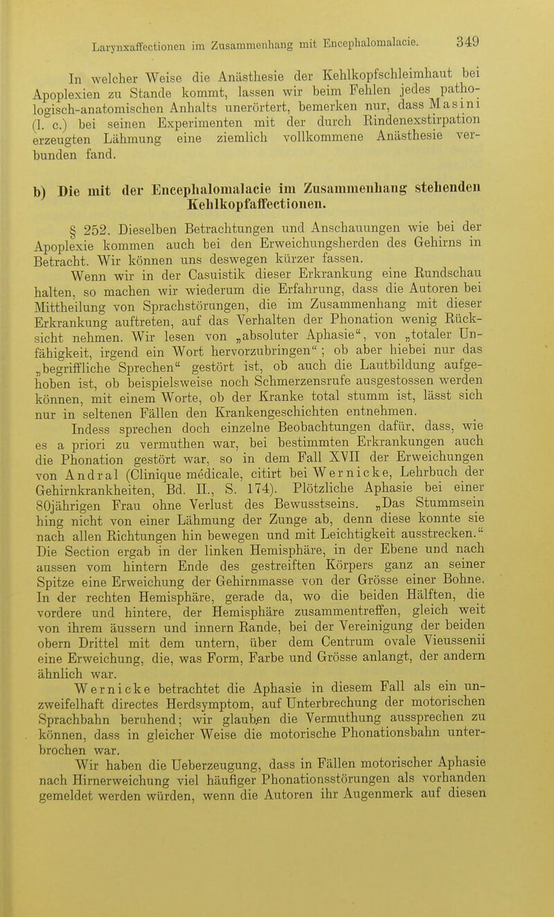 Larynxaffectionen im Zusammenliang mit Encephalomalacie. In welcher Weise die Anästhesie der Kehlkopfschleirahaut bei Apoplexien zu Stande kommt, lassen wir beim Fehlen jedes patho- logisch-anatomischen Anhalts unerörtert, bemerken nur, dassMasini (1. c.) bei seinen Experimenten mit der durch Kindenexstirpation erzeugten Lähmung eine ziemlich vollkommene Anästhesie ver- bunden fand. b) Die mit der Encephalomalacie im Zusammenhang stehenden Kehlkopfaifectionen. § 252. Dieselben Betrachtungen und Anschauungen wie bei der Apoplexie kommen auch bei den Erweichungsherden des Gehirns in Betracht. Wir können uns deswegen kürzer fassen. Wenn wir in der Casuistik dieser Erkrankung eine Eundschau halten, so machen wir wiederum die Erfahrung, dass die Autoren bei Mitthe'ilung von Sprachstörungen, die im Zusammenhang mit dieser Erkrankung auftreten, auf das Verhalten der Phonation wenig Kück- sicht nehmen. Wir lesen von „absoluter Aphasie, von „totaler Un- fähigkeit, irgend ein Wort hervorzubringen ; ob aber hiebei nur das „begriffliche Sprechen gestört ist, ob auch die Lautbildung aufge- hoben ist, ob beispielsweise noch Schmerzensrufe ausgestossen werden können, mit einem Worte, ob der Kranke total stumm ist, lässt sich nur in seltenen Fällen den Krankengeschichten entnehmen. Indess sprechen doch einzelne Beobachtungen dafür, dass, wie es a priori zu vermuthen war, bei bestimmten Erkrankungen auch die Phonation gestört war, so in dem Fall XVII der Erweichungen von Andral (Clinique medicale, citirt bei Wer nicke, Lehrbuch der Gehirnkrankheiten, Bd. IL, S. 174). Plötzliche Aphasie bei einer 80jährigen Frau ohne Verlust des Bewusstseins. „Das Stummsein hing nicht von einer Lähmung der Zunge ab, denn diese konnte sie nach allen Richtungen hin bewegen und mit Leichtigkeit ausstrecken. Die Section ergab in der linken Hemisphäre, in der Ebene und nach aussen vom hintern Ende des gestreiften Körpers ganz^ an seiner Spitze eine Erweichung der Gehirnmasse von der Grösse einer Bohne. In der rechten Hemisphäre, gerade da, wo die beiden Hälften, die vordere und hintere, der Hemisphäre zusammentreffen, gleich weit von ihrem äussern und Innern Rande, bei der Vereinigung der beiden obern Drittel mit dem untern, über dem Centrum ovale Vieussenii eine Erweichung, die, was Form, Farbe und Grösse anlangt, der andern ähnlich war. Wer nicke betrachtet die Aphasie in diesem Fall als ein un- zweifelhaft directes Herdsymptom, auf Unterbrechung der motorischen Sprachbahn beruhend; wir glaub.en die Vermuthung aussprechen zu können, dass in gleicher Weise die motorische Phonationsbahn unter- brochen war. Wir haben die Ueberzeugung, dass in Fällen motorischer Aphasie nach Hirnerweichung viel häufiger Phonationsstörungen als vorhanden gemeldet werden würden, wenn die Autoren ihr Augenmerk auf diesen