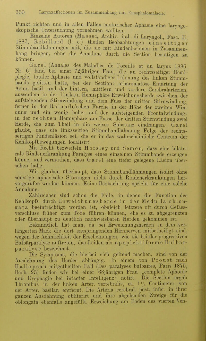 Punkt richten und in allen Fällen motorischer Aphasie eine laryngo- skopische Untersuchung vornehmen wollten. Einzelne Autoren (Massei, Archiv, ital. di Laryngol, Fase. II, 1887, Kebillard (1. c.) theilen Beobachtungen einseitiger Stimmbandlähmungen mit, die sie mit Rindenläsionen in Zusammen- hang bringen, ohne die Annahme durch die Section bestätigen zu können. Garel (Annales des Maladies de l'oreille et du larynx 1886. Nr. 6) fand bei einer 72jährigen Frau, die an rechtsseitiger Hemi- plegie, totaler Aphasie und vollständiger Lähmung des linken Stimm- bands gelitten hatte, bei der Section: atheromatöse Entartung der Arter. basil. und der hintern, mittlem und vordem Cerebralarterien, ausserdem in der 1 inken Hemisphäre Erweichungsherde zwischen der aufsteigenden Stirnwindung und dem Fuss der dritten Stirnwindung, ferner in der Kolando'schen Furche in der Höhe der zweiten Win- dung und ein wenig höher auf der aufsteigenden Frontalwindung; in der rechten Hemisphäre am Fusse der dritten Stirnwindung zwei Herde, die zum Theil in die weisse Substanz eindrangen. Garel glaubt, dass die linksseitige Stimmbandlähmung Folge der rechts- seitigen Rindenläsion sei, die er in das wahrscheinliche Centrum der Kehlkopfbewegungen localisirt. Mit Recht bezweifeln Horsley und Semon, dass eine bilate- rale Rindenerkrankung Paralyse eines einzelnen Stimmbands erzeugen könne, und vermuthen, dass Garel eine tiefer gelegene Läsion über- sehen habe. Wir glauben überhaupt, dass Stimmbandlähmungen isolirt ohne sonstige aphasische Störungen nicht durch Rindenerkrankungen her- vorgerufen werden können. Keine Beobachtung spricht für eine solche Annahme. Zahlreicher sind schon die Fälle, in denen die Function des Kehlkopfs durch Erweichungsherde in der Medulla oblon- gata beeinträchtigt worden ist, obgleich letztere oft durch Gefäss- verschluss früher zum Tode führen können, ehe es zu abgegrenzten oder überhaupt zu deutlich nachAveisbaren Herden gekommen ist. Bekanntlich hat man, da bei Erweichungsherden in dem ver- längerten Mark die dort entspringenden Hirnnerven mitbetheiligt sind, wegen der Aehnlichkeit der Erscheinungen, wie sie bei der progressiven Bulbärparalyse auftreten, das Leiden als apoplektiforme Bulbär- paralyse bezeichnet. Die Symptome, die hierbei sich geltend machen, sind von der Ausdehnung des Herdes abhängig. In einem von Proust nach Hallopeau mitgetheilten Fall (Des paralyses bulbaires, Paris 1875, Beob. 23) finden wir bei einer 68jährigen Frau „complete Aphonie und Dysphagie bei intacter Intelligenz notirt. Die Section ergab Thrombus in der linken Arter. vertebralis, ca. 1Centimeter _ von der Arter. basilar. entfernt. Die Arteria cerebral, post. infer. in ihrer ganzen Ausdehnung obliterirt und ihre abgehenden Zweige für die oblongata ebenfalls angefüllt. Erweichung am Boden des vierten Yen-