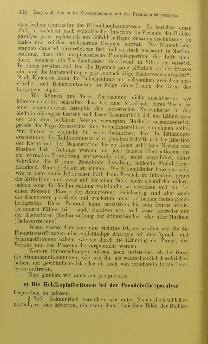 spastischen Contractur der Stimmbandadductoren. Er berichtet einen Fall m welchem nach syphilitischer Infection im Verlaufe der Bulbär Paralyse ganz urplötzlich ein Gefühl heftiger Zusammenschnürun- im Halse und seitdem andauernde Dyspnoe auftrat. Die Stimmbänder standen dauernd unverrückbar fest und so stark gespannt in Median- steiiung, dass der exspiratorische Phonationsstrom der Luft nicht diese, sondern die Taschenbänder vicariirend in Vibration versetzt In einem zweiten Fall trat die Dyspnoe ganz plötzlich auf der Strasse ein und die Untersuchung ergab „doppelseitige Adductorencontractur Nach Krause kann die Entscheidung nur schwanken zwischen spa- stischer und Eeflexcontractur in Folge einer Läsion des Kerns des Laryngeus super. Wir können uns dieser Anschauung nicht anschliessen, wir können es nicht begreifen, dass bei einer Krankheit, deren Wesen in einer degenerativen Atrophie der motorischen Nervenkerne in der Medulla oblongata besteht und deren Gesammtbild sich aus Lähmungen der von den bulbären Nerven versorgten Muskeln zusammensetzt, gerade der Vago-Accessorius eine Ausnahmestellung einnehmen sollte Wir halten es vielmehr für wahrscheinlicher, dass die Lähmungs- erscheinung der Kehlkopfmusculatur gleichen Schritt mit der Affection der Kerne und der Degeneration der zu ihnen gehörigen Nerven und Muskeln hält. Anfangs werden nur jene feinern Contractionen die zur noi-malen Tonbildung nothwendig sind, nicht ausgeführt, daher Schwache der Stimme, Monotonie derselben, fehlende Modulations- fahigkeit, Unmöglichkeit zu singen. Die Stimmbänder bewegen sich wie m dem einen Löri'schen Fall, beim Versuch zu intoniren. gegen die Mittellinie, und zwar auf der einen Seite mehr als auf der andel-n, jedoch ohne die Medianstellung vollständig zu erreichen und nur für einen Moment (Parese der Adductoren), gleichzeitig sind aber auch die Abductoren paretisch und wiederum nicht auf beiden Seiten gleich hochgradig. Dieser Zustand kann persistiren bis zum Exitus letalis. In andern Fällen tritt totale Paralyse ein, und zwar entweder nur der Abductoren (Medianstellung der Stimmbänder) oder aller Muskeln (Cadaverstellung). Wenn unsere Annahme eine richtige ist, so würden wir für die Phonationsstörungen eine vollständige Analogie mit den Sprach- und Schlingstörungen haben, wie sie durch die Lähmung der Zunge, des Velums und des Pharynx hervorgebracht werden. Weitere Untersuchungen müssen noch feststellen, ob der Gang die Stimmbandlähmungen, wie wir ihn als wahrscheinlich beschrieben haben, der gewöhnliche ist oder ob auch von vornherein totale Para- lysen auftreten. Hier glauben wir auch am geeignetsten e) Die Kehlkopfaffectionen bei der Pseudobulbärparalyse besprechen zu müssen. § 255. Bekanntlich verstehen wir unter Pseudobulbär- paralyse eine Affection, die unter dem klinischen Bilde der Bulbär-