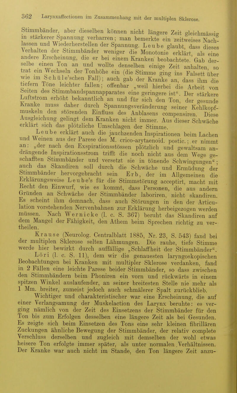 Stimmbänder, aber dieselben können nicht längere Zeit gleichmässig in stärkerer Spannung verharren; man bemerkte ein zeitweises Nach- lassen und Wiederherstellen der Spannung. Leube glaubt, dass dieses Verhalten der Stimmbänder weniger die Monotonie erklärt als eine andere Erscheinung, die er bei einem Kranken beobachtete ' Gab der- selbe einen Ton an und wollte denselben einige Zeit anhalten, so trat em Wechseln der Tonhöhe ein (die Stimme ging ins Falsett über wie im Schiile'schen Fall); auch gab der Kranke an, dass ihm die tiefern Tone leichter fallen; offenbar „weil hierbei die Arbeit von beiten des Stimmbandspannapparates eine geringere ist Der stärkere Luftstrom erhöht bekanntlich an und für sich den Ton, der gesunde Kranke muss daher durch Spannungsveränderung seiner Kehlkopf- muskeln den störenden Einfluss des Anblasens compensiren Diese Ausgleichung gelingt dem Kranken nicht immer. Aus dieser Schwäche erklart sich das plötzliche Umschlagen der Stimme. Leube erklärt auch die jauchzenden Inspirationen beim Lachen und Weinen aus der Parese des M. crico-arytaenoid. postic.;, er nimmt an: „der nach den Exspirationsstössen plötzlich und gewaltsam an- drängende Inspirationsstrom trifft die noch nicht aus dem Wege ge- schafften Stimmbänder und versetzt sie in tönende Schwingungen; auch das Skandiren soll durch die Schwäche und Ermüdung der Stimmbänder hervorgebracht sein Erb, der im Allgemeinen die Erklärungsweise Leube's für die Stimmstörung acceptirt, macht mit Recht den Einwurf, wie es kommt, dass Personen, die aus andern Gründen an Schwäche der Stimmbänder laboriren, nicht skandiren. Es scheint ihm demnach, dass auch Störungen in den der Articu- lation vorstehenden Nervenbahnen zur Erklärung herbeigezogen werden müssen. Nach Wer nicke (1. c. S. 367) beruht das Skandiren auf deni Mangel der Fähigkeit, den Athem beim Sprechen richtig zu ver- theilen. Krause (Neurolog. Centralblatt 1885, Nr. 23, S. 543) fand bei der multiplen Sklerose selten Lähmungen. Die rauhe, tiefe Stimme werde hier bewirkt durch auffällige „Schlaffheit der Stimmbänder. Löri (1. c. S. 11), dem wir die genauesten laryngoskopischen Beobachtungen bei Kranken mit multipler Sklerose verdanken, fand in 2 Fällen eine leichte Parese beider Stimmbänder, so dass zwischen den Stimmbändern beim Phoniren ein vorn und rückwärts in einem spitzen Winkel auslaufender, an seiner breitesten Stelle nie mehr als 1 Mm. breiter, zumeist jedoch auch schmälerer Spalt zurückblieb. Wichtiger und charakteristischer war eine Erscheinung, die auf einer Verlangsamung der Muskelaction des Larynx beruhte: es ver- ging nämlich von der Zeit des Einsetzens der Stimmbänder für den Ton bis zum Erfolgen desselben eine längere Zeit als bei Gesunden. Es zeigte sich beim Einsetzen des Tons eine sehr kleinen fibrillären Zuckungen ähnliche Bewegung der Stimmbänder, der relativ complete Verschluss derselben und zugleich mit demselben der wohl etwas heisere Ton erfolgte immer später, als unter normalen .Verhältnissen. Der Kranke war auch nicht im Stande, den Ton längere Zeit anzu-