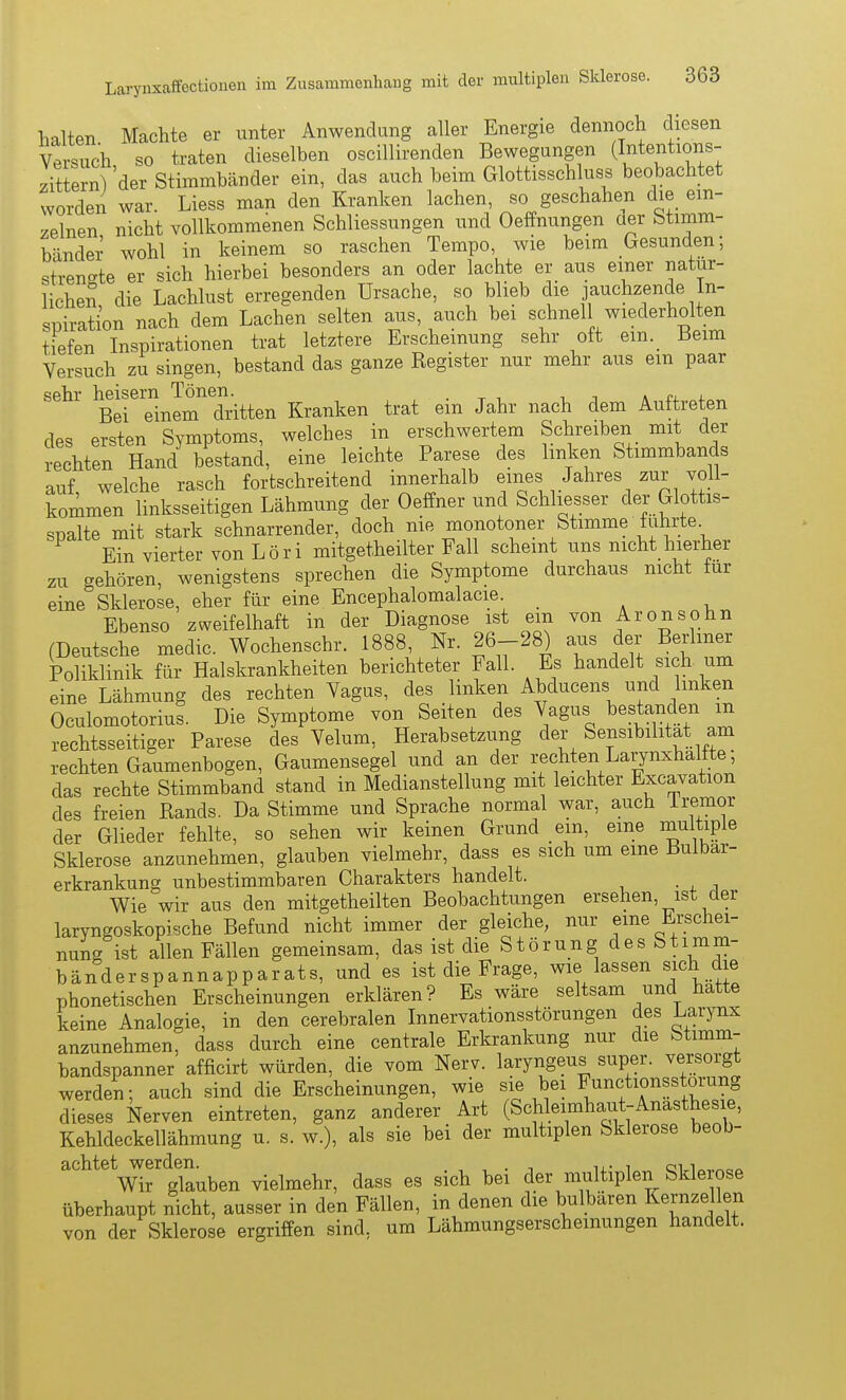 lialten Machte er unter Anwendung aller Energie dennoch diesen Versuch so traten dieselben oscillirenden Bewegungen (I^tentions- zittern) 'der Stimmbänder ein, das auch beim Glottisschluss beobachtet worden war. Liess man den Kranken lachen, so geschahen die ein- zelnen nicht vollkommenen Schliessungen und Oeffnungen der Stimm- bänder wohl in keinem so raschen Tempo, wie beim Gesunden; strengte er sich hierbei besonders an oder lachte er aus einer natur- lichen die Lachlust erregenden Ursache, so blieb die jauchzende In- spiration nach dem Lachen selten aus, auch bei schnell wiederholten tiefen Inspirationen trat letztere Erscheinung sehr oft ein. Beim Versuch zu singen, bestand das ganze Register nur mehr aus ein paar sehr heisern Tönen. . x i i i a ro. 4-^^ Bei einem dritten Kranken trat ein Jahr nach dem Auftreten des ersten Symptoms, welches in erschwertem Schreiben mit der rechten Hand bestand, eine leichte Parese des linken Stimmbands auf welche rasch fortschreitend innerhalb eines Jahres zur yoll- kommen linksseitigen Lähmung der Oeffner und Schliesser der Glottis- spalte mit stark schnarrender, doch nie monotoner Stimme führte. Ein vierter von Löri mitgetheilter Fall scheint uns nicht hierher zu gehören, wenigstens sprechen die Symptome durchaus nicht iur eine Sklerose, eher für eine Encephalomalacie. _ Ebenso zweifelhaft in der Diagnose ist ein von Aronsöhn (Deutsche medic. Wochenschr. 1888, Nr. 26-28) aus der Berliner Poliklinik für Halskrankheiten berichteter Fall. Es handelt sich um eine Lähmung des rechten Vagus, des linken Abducens und linken Oculomotorius. Die Symptome von Seiten des Vagus Gestanden m rechtsseitiger Parese des Velum, Herabsetzung der Sensibilität am rechten Gaumenbogen, Gaumensegel und an der rechten Larynxhalfte; das rechte Stimmband stand in Medianstellung mit leichter Excavation des freien Rands. Da Stimme und Sprache normal war, auch iremor der Glieder fehlte, so sehen wir keinen Grund ein, eine mi^itiple Sklerose anzunehmen, glauben vielmehr, dass es sich um eine Bulbar- erkrankung unbestimmbaren Charakters handelt. Wie wir aus den mitgetheilten Beobachtungen ersehen, ist der larvngoskop^sche Befund nicht immer der gleiche, nur eine Erschei- nung ist allen Fällen gemeinsam, das ist die Störung des Stimm- bänderspannapparats, und es ist die Frage, wie lassen sich die phonetischen Erscheinungen erklären? Es wäre seltsam und hatte keine Analogie, in den cerebralen Innervationsstörungen des Larynx anzunehmen, dass durch eine centrale Erkrankung nur die Stimm- bandspanner afficirt würden, die vom Nerv, laryngeus super, versorgt werden; auch sind die Erscheinungen, wie sie bei Functionsstorung dieses Nerven eintreten, ganz anderer Art (Schleimhaut-Anästhesie, Kehldeckellähmung u. s. w.), als sie bei der multiplen Sklerose beob- achtet werden. , , . i m- ^ ci i^,,^^^ Wir glauben vielmehr, dass es sich bei der multiplen Skle ose überhaupt nicht, ausser in den Fällen, in denen die bulbaren Kernzellen von der Sklerose ergriffen sind, um Lähmungserscheinungen handelt.