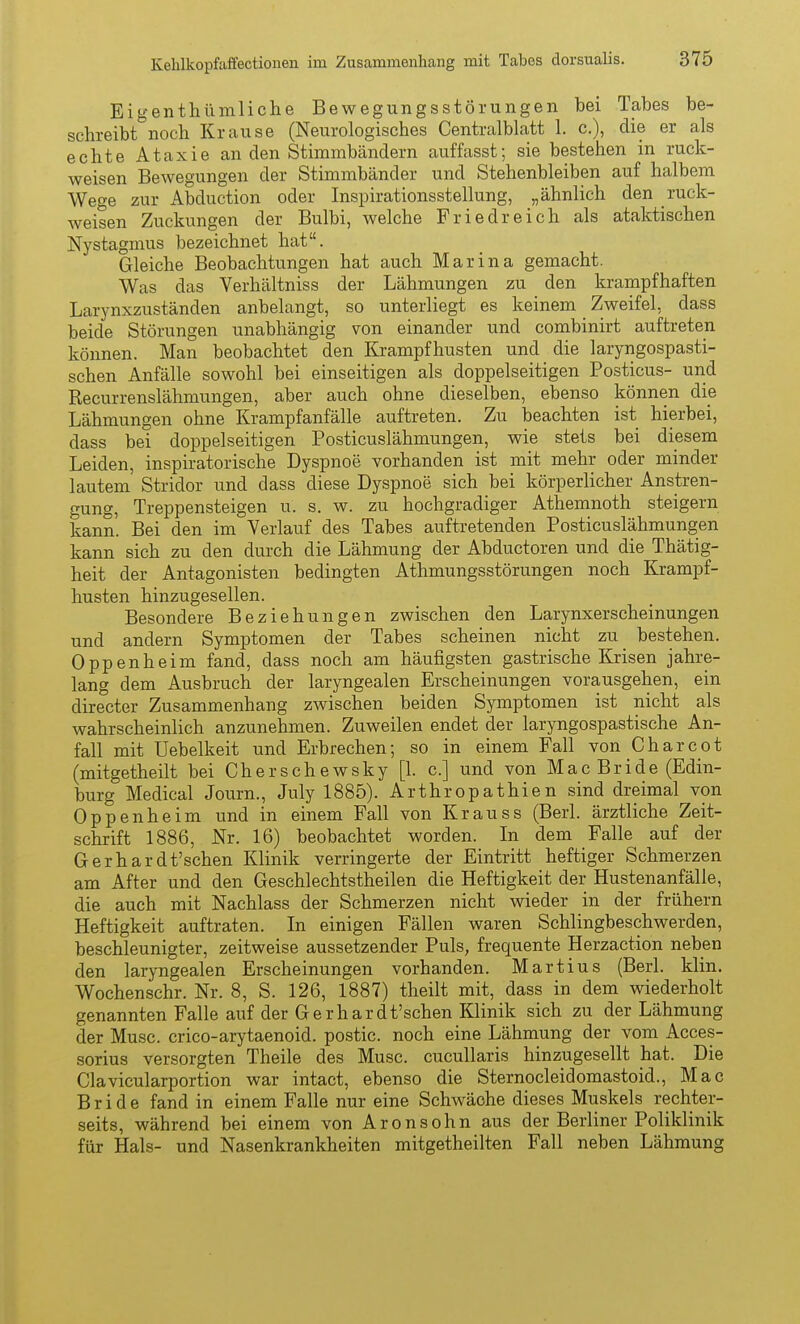 Eigenthümliche Bewegungsstörungen bei Tabes be- schreibt noch Krause (Neurologisches Centralblatt 1. c), die er als echte Ataxie an den Stimmbändern auffasst; sie bestehen in ruck- weisen Bewegungen der Stimmbänder und Stehenbleiben auf halbem Wege zur Abduction oder Inspirationsstellung, „ähnlich den ruck- weisen Zuckungen der Bulbi, welche Friedreich als ataktischen Nystagmus bezeichnet hat. Gleiche Beobachtungen hat auch Marina gemacht. Was das Verhältniss der Lähmungen zu den krampfhaften Larynxzuständen anbelangt, so unterliegt es keinem Zweifel, dass beide Störungen unabhängig von einander und combinirt auftreten können. Man beobachtet den Krampfhusten und die laryngospasti- schen Anfälle sowohl bei einseitigen als doppelseitigen Posticus- und Recurrenslähmungen, aber auch ohne dieselben, ebenso können die Lähmungen ohne Krampfanfälle auftreten. Zu beachten ist hierbei, dass bei doppelseitigen Posticuslähmungen, wie stets bei diesem Leiden, inspiratorische Dyspnoe vorhanden ist mit mehr oder minder lautem Stridor und dass diese Dyspnoe sich bei körperlicher Anstren- gung, Treppensteigen u. s. w. zu hochgradiger Athemnoth steigern kann. Bei den im Verlauf des Tabes auftretenden Posticuslähmungen kann sich zu den durch die Lähmung der Abductoren und die Thätig- heit der Antagonisten bedingten Athmungsstörungen noch Krampf- husten hinzugesellen. Besondere Beziehungen zwischen den Larynxerscheinungen und andern Symptomen der Tabes scheinen nicht zu bestehen. Oppenheim fand, dass noch am häufigsten gastrische Krisen jahre- lang dem Ausbruch der laryngealen Erscheinungen vorausgehen, ein directer Zusammenhang zwischen beiden Symptomen ist nicht als wahrscheinlich anzunehmen. Zuweilen endet der laryngospastische An- fall mit Uebelkeit und Erbrechen; so in einem Fall von Charcot (mitgetheilt bei Cherschewsky [1. c] und von Mae Bride (Edin- burg Medical Journ., July 1885). Arthropathien sind dreimal von Oppenheim und in einem Fall von Krauss (Berl. ärztliche Zeit- schrift 1886, Nr. 16) beobachtet worden. In dem Falle auf der Gerhardt'schen Klinik verringerte der Eintritt heftiger Schmerzen am After und den Geschlechtstheilen die Heftigkeit der Hustenanfälle, die auch mit Nachlass der Schmerzen nicht wieder in der frühern Heftigkeit auftraten. In einigen Fällen waren Schlingbeschwerden, beschleunigter, zeitweise aussetzender Puls, frequente Herzaction neben den laryngealen Erscheinungen vorhanden. Martins (Berl. klin. Wochenschr. Nr. 8, S. 126, 1887) theilt mit, dass in dem wiederholt genannten Falle auf der Gerhardt'schen Klinik sich zu der Lähmung der Muse, crico-arytaenoid. postic. noch eine Lähmung der vom Acces- sorius versorgten Theile des Muse, cucullaris hinzugesellt hat. Die Clavicularportion war intact, ebenso die Sternocleidomastoid., Mac Bride fand in einem Falle nur eine Schwäche dieses Muskels rechter- seits, während bei einem von Aronsohn aus der Berliner Poliklinik für Hals- und Nasenkrankheiten mitgetheilten Fall neben Lähmung