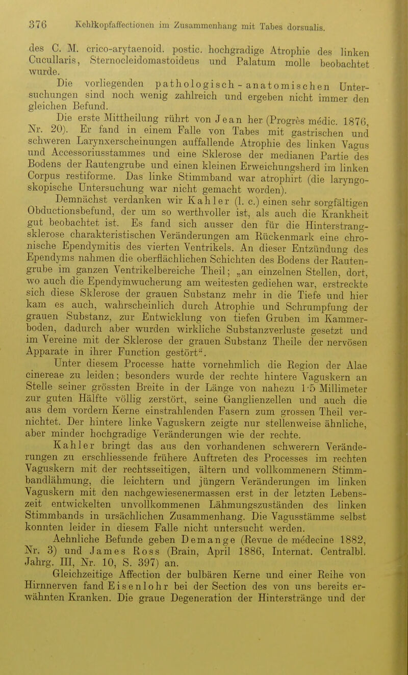 des C. M. crico-arytaenoid. postic. hochgradige Atrophie des linken Cucullaris, Sternocleidomastoideus und Palatum molle beolaachtet wurde. Die vorliegenden pathologisch - anatomischen Unter- suchungen sind noch wenig zahlreich und ergeben nicht immer den gleichen Befund. Die erste Mittheilung rührt von Jean her (Progrcs medic. 1876, Nr. 20). Er fand in einem Falle von Tabes mit gastrischen und schweren Larynxerscheinungen auffallende Atrophie des linken Vagus und Accessoriusstammes und eine Sklerose der medianen Partie des Bodens der Kautengrube und einen kleinen Erweichungsherd im linken Corpus restiforme. Das linke Stimmband war atrophirt (die laryngo- skopische Untersuchung war nicht gemacht worden). Demnächst verdanken wir Kahler (1. c.) einen sehr sorgfältigen Obductionsbefund, der um so werthvoller ist, als auch die Krankheit gut beobachtet ist. Es fand sich ausser den für die Hinterstrang- sklerose charakteristischen Veränderungen am Rückenmark eine chro- nische Ependymitis des vierten Ventrikels. An dieser Entzündung des Ependyms nahmen die oberflächlichen Schichten des Bodens der Rauten- grube im ganzen Ventrikelbereiche Theil; „an einzelnen Stellen, dort, wo auch die Ependymwucherung am weitesten gediehen war, erstreckte sich diese Sklerose der grauen Substanz mehr in die Tiefe und hier kam es auch, wahrscheinlich durch Atrophie und Schrumpfung der grauen Substanz, zur Entwicklung von tiefen Gruben im Kammer- boden, dadurch aber wurden wirkliche Substanzverluste gesetzt und im Vereine mit der Sklerose der grauen Substanz Theile der nervösen Apparate in ihrer Function gestört. Unter diesem Processe hatte vornehmlich die Region der Alae cinereae zu leiden; besonders wurde der rechte hintere Vaguskern an Stelle seiner grössten Breite in der Länge von nahezu 1-5 Millimeter zur guten Hälfte völlig zerstört, seine Ganglienzellen und auch die aus dem vordem Kerne einstrahlenden Fasern zum grossen Theil ver- nichtet.^ Der hintere linke Vaguskern zeigte nur stellenweise ähnliche, aber minder hochgradige Veränderungen wie der rechte. Kahler bringt das aus den vorhandenen schwerern Verände- rungen zu erschliessende frühere Auftreten des Processes im rechten Vaguskern mit der rechtsseitigen, altern und vollkommenem Stimni- bandlähmung, die leichtern und Jüngern Veränderungen im linken Vaguskern mit den nachgewiesenermassen erst in der letzten Lebens- zeit entwickelten unvollkommenen Lähmungszuständen des linken Stimmbands in ursächlichen Zusammenhang. Die Vagusstämme selbst konnten leider in diesem Falle nicht untersucht werden. Aehnliche Befunde geben Demange (Revue de medecine 1882, Nr. 3) und James Ross (Brain, April 1886, Liternat. Centralbl. Jahrg. HI, Nr. 10, S. 397) an. Gleichzeitige Affection der bulbären Kerne und einer Reihe von Hirnnerven fand E i s e n 1 o h r bei der Section des von uns bereits er- wähnten Kranken. Die graue Degeneration der Hinterstränge und der