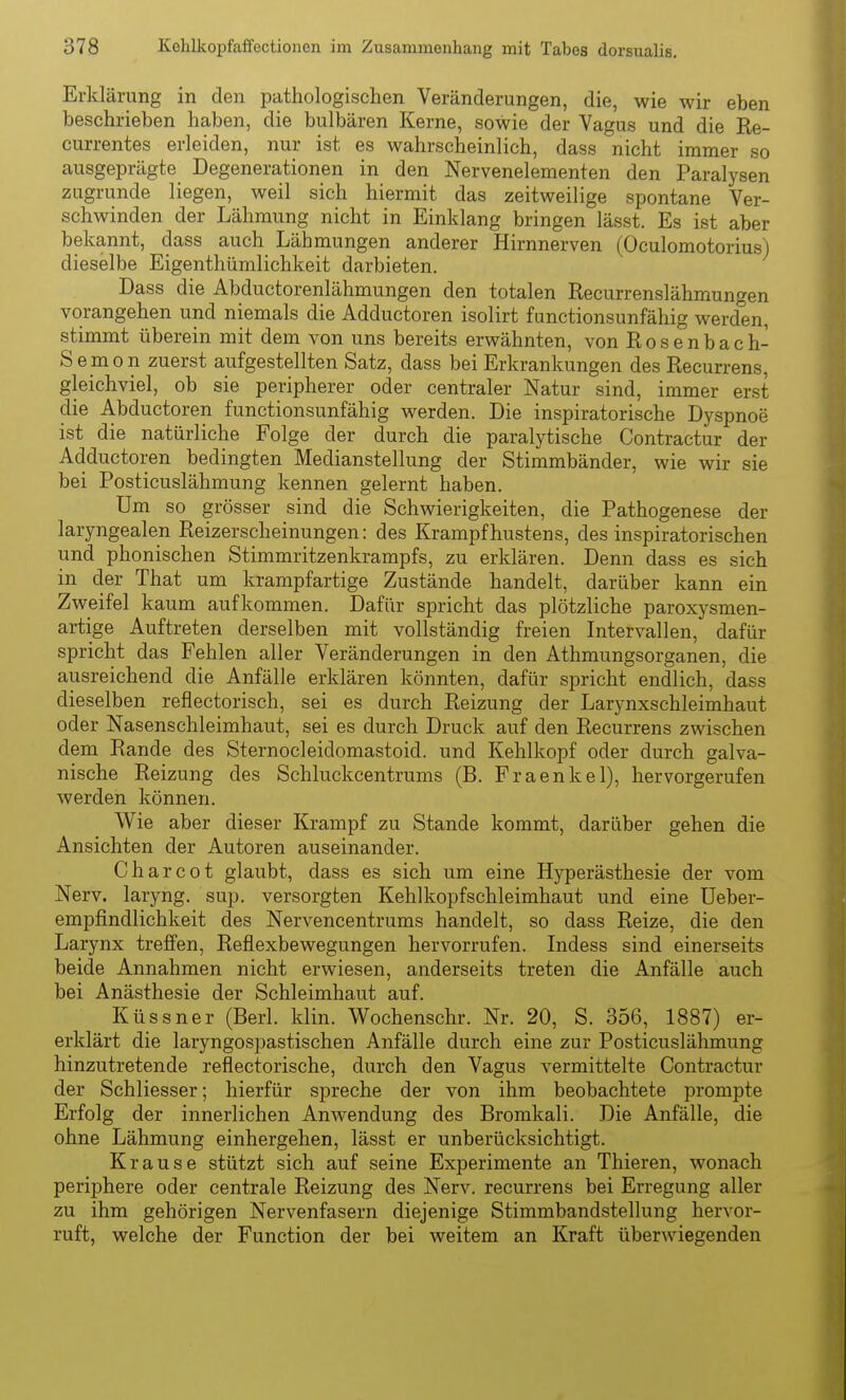 Erklärung in den pathologischen Veränderungen, die, wie wir eben beschrieben haben, die bulbären Kerne, sowie der Vagus und die Re- currentes erleiden, nur ist es wahrscheinlich, dass nicht immer so ausgeprägte Degenerationen in den Nervenelementen den Paralysen zugrunde liegen, weil sich hiermit das zeitweilige spontane Ver- schwinden der Lähmung nicht in Einklang bringen lässt. Es ist aber bekannt, dass auch Lähmungen anderer Hirnnerven (Oculomotorius) dieselbe Eigenthümlichkeit darbieten. Dass die Abductorenlähmungen den totalen Recurrenslähmungen vorangehen und niemals die Adductoren isolirt functionsunfähig werden, stimmt überein mit dem von uns bereits erwähnten, von Rosenbach- S e mo n zuerst aufgestellten Satz, dass bei Erkrankungen des Recurrens, gleichviel, ob sie peripherer oder centraler Natur sind, immer erst die Abductoren functionsunfähig werden. Die inspiratorische Dyspnoe ist die natürliche Folge der durch die paralytische Contractur der Adductoren bedingten Medianstellung der Stimmbänder, wie wir sie bei Posticuslähmung kennen gelernt haben. Um so grösser sind die Schwierigkeiten, die Pathogenese der laryngealen Reizerscheinungen: des Krampfhustens, des inspiratorischen und phonischen Stimmritzenkrampfs, zu erklären. Denn dass es sich in der That um krampfartige Zustände handelt, darüber kann ein Zweifel kaum aufkommen. Dafür spricht das plötzliche paroxysmen- artige Auftreten derselben mit vollständig freien Intervallen, dafür spricht das Fehlen aller Veränderungen in den Athmungsorganen, die ausreichend die Anfälle erklären könnten, dafür spricht endlich, dass dieselben reflectorisch, sei es durch Reizung der Larynxschleimhaut oder Nasenschleimhaut, sei es durch Druck auf den Recurrens zwischen dem Rande des Sternocleidomastoid. und Kehlkopf oder durch galva- nische Reizung des Schluckcentrums (B. Fraenkel), hervorgerufen werden können. Wie aber dieser Krampf zu Stande kommt, darüber gehen die Ansichten der Autoren auseinander. Charcot glaubt, dass es sich um eine Hyperästhesie der vom Nerv, laryng. sup. versorgten Kehlkopfschleimhaut und eine üeber- empfindlichkeit des Nervencentrums handelt, so dass Reize, die den Larynx treffen, Reflexbewegungen hervorrufen. Indess sind einerseits beide Annahmen nicht erwiesen, anderseits treten die Anfälle auch bei Anästhesie der Schleimhaut auf. Küssner (Berl. klin. Wochenschr. Nr. 20, S. 356, 1887) er- erklärt die laryngospastischen Anfälle durch eine zur Posticuslähmung hinzutretende reflectorische, durch den Vagus vermittelte Contractur der Schliesser; hierfür spreche der von ihm beobachtete prompte Erfolg der innerlichen Anwendung des Bromkali. Die Anfälle, die ohne Lähmung einhergehen, lässt er unberücksichtigt. Krause stützt sich auf seine Experimente an Thieren, wonach periphere oder centrale Reizung des Nerv, recurrens bei Erregung aller zu ihm gehörigen Nervenfasern diejenige Stimmbandstellung hervor- ruft, welche der Function der bei weitem an Kraft überwiegenden