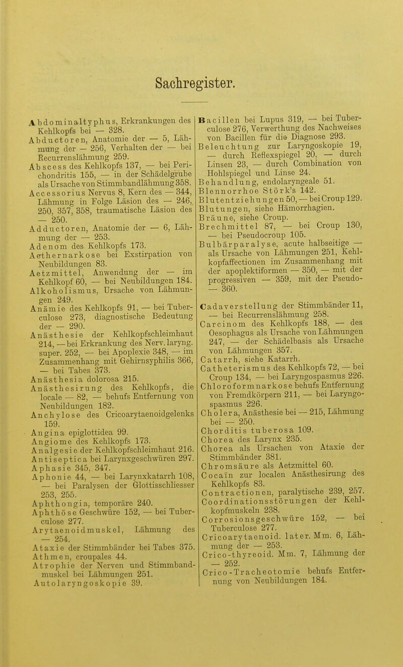 Sachregister. A b d 0 m i n alt y ph u s, Erkrankungen des Kehlkopfs bei — 328. Abductoren, Anatomie der — 5, Läh- mung der — 256, Verhalten der — bei Recurrenslähmung 259. Ab scess des Kehlkopfs 137, — bei Peri- chondritis 155, — in der Schädelgrube als Ursache von Stimmbandlähmung 358. Accessorius Nervus 8, Kern des — 344, Lähmung in Folge Läsion des — 246, 250, 357, 358, traumatische Läsion des — 250. Adductoren, Anatomie der — 6, Läh- mung der — 253. Adenom des Kehlkopfs 173. Aeihernarkose bei Exstii'pation von Neubildungen 83. Aetzmittel, Anwendung der — im Kehlkopf 60, — bei Neubildungen 184. Alkoholismus, Ursache von Lähmun- gen 249. Anämie des Kehlkopfs 91, — bei Tuber- culose 273, diagnostische Bedeutung der — 290. Anästhesie der Kehlkopfschleimhaut 214, — bei Erkrankung des Nerv.laryng. super. 252, — bei Apoplexie 348, — im Zusammenhang mit Gehirnsyphilis 366, — bei Tabes 373. Anästhesia dolorosa 215. Anästhesirung des Kehlkopfs, die locale — 82, — behufs Entfernung von Neubildungen 182. Anchylose des Cricoarytaenoidgelenks 159. Angina epiglottidea 99. Angiome des Kehlkopfs 173. Analgesie der Kehlkopfschleimhaut 216. Antiseptica bei Larynxgeschwüren 297. Aphasie 345, 347. Aphonie 44, — bei Larynxkatarrh 108, — bei Paralysen der Glottisschliesser 253, 255. Aphthongia, temporäre 240. Aphthö se Geschwüre 152, — bei Tuber- culose 277. Arytaenoidmuskel, Lähmung des — 254. Ataxie der Stimmbänder bei Tabes 376. Athmen, croupales 44. Atrophie der Nerven und Stimmband- muskel bei Lähmungen 251. Autolaryngoskopie 39. Bacillen bei Lupus 319, — bei Tuber- culose 276, Verwerthung des Nachweises von Bacillen für die Diagnose 293. Beleuchtung zur Laryngoskopie 19, — durch Reflexspiegel 20, — durch Linsen 23, — durch Combination von Hohlspiegel und Linse 24. Behandlung, endolaryngeale 51. Blennorrhoe Störk's 142. Blutentziehungen 50, —bei Croup 129. Blutungen, siehe Hämorrhagien. Bräune, siehe Croup. Brechmittel 87, — bei Croup 130, — bei Pseudocroup 105. Bulbärparalyse, acute halbseitige — als Ursache von Lähmungen 251, Kehl- kopfaffectionen im Zusammenhang mit der apoplektiformen — 350, — mit der progressiven — 359, mit der Pseudo- — 360. Cadaverstellung der Stimmbänder 11, — bei Recurrenslähmung 258. Carcinom des Kehlkopfs 188, — des Oesophagus als Ursache von Lähmungen 247, — der Schädelbasis als Ursache von Lähmungen 357. Catarrh, siehe Katarrh. Catheterismusdes Kehlkopfs 72, — bei Croup 134, — bei Laryngospasmus 226. Chloroformnarkose behufs Entfernung von Fremdkörpern 211, — bei Laryngo- spasmus 226. Cholera, Anästhesie bei — 215, Lähmung bei — 250. Chorditis tuberosa 109. Chorea des Larynx 235. Chorea als Ursachen von Ataxie der Stimmbänder 381. Chromsäure als Aetzmittel 60. Cocain zur localen Anästhesii-ung des Kehlkopfs 83. Contractionen, paralytische 239, 257. Coordinationsstörungen der Kehl- kopfmuskeln 238. Corr osionsgeschwüre 152, — bei Tuberculose 277. Cricoarytaenoid. later. Mm. 6, Läh- mung der — 253. Crico-thyreoid. Mm. 7, Lähmung der — 252. Crico-Tracheotomie behufs Entfer- nung von Neubildungen 184.