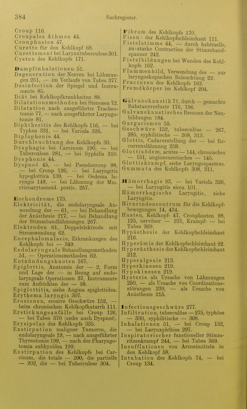 Croup 116. Croupales Atlimen 44. Crouphuston 47. Curette für den Kehlkopf 68. C u r e 11 e m e n t. bei Larynxtuberculose 301. Cysten des Kehlkopfs 171. Darapfinhalationen 51. Degeneration der Nex-ven bei Lähmun- gen 251, — im Verlaufe von Tabes 377. Desinfection der Spiegel und Instru- mente 85. Diät bei Kehlkopfkrankheiten 88. Dilatationsmethoden bei Stenosen 72. Dilatation nach ausgeführter Tracheo- tomie 77, — nach ausgeführter Laryngo- tomie 81. Diphtheritis des Kehlkopfs 116, — bei Typhus 331, — bei Variola 326. Diplophonie 44. Durchleuchtung des Kehlkopfs 30. Dysphagie bei Carcinom 190, — bei Tuberculose 281, — bei Syphilis 310. Dysphonie 44. Dyspnoe 45, — bei Pseudocroup 98, — bei Croup 126, — bei Laryngitis hypoglottica 139, — bei Oedema la- ryngis 148, — bei Lähmung der Mm. cricoarytaenoid. postic. 257. Ecchondrome 173. Elektricität, die endolaryngeale An- wendung der — 61, — bei Behandlung der Anästhesie 217, — bei Behandlung der Stimmbandlähmungen 267. Elektroden 61, Doppelelektrode mit Stromwendung 62. Encephalomalacie, Erkrankungen des Kehlkopfs bei — 349. Endolaryngeale Behandlungsmethoden 51, — Operationsmethoden 62. Entzündungsknoten 167. Epiglottis, Anatomie der — 2, Form und Lage der — in Bezug auf endo- laryngeale Operationen 37, Instrumente zum Aufrichten der — 38. Epiglottitis, siehe Angina epiglottidea. Erythema laryngis 307. Erosionen, erosive Geschwüre 152, — beim chronischen Kehlkopfkatarrh III. Erstickungsanfälle bei Croup 126, — bei Tabes 370 (siehe auch Dyspnoe). Erysipelas des Kehlkopfs 335. Exstirpation maligner Tumoren, die endolaryngeale 19, — nach ausgeführter Thyreotomie 199, — nach der Pharyngo- tomia subhyoidea 199. Exstirpation des Kehlkopfs bei Car- cinom, die totale — 200, die partielle — 202, die — bei Tuberculose 304. Fibrom des Kehlkopfs 170. Fissu • der Kehlkopfschleimhaut III. Fistelstimme 44, — durch habituelle, zu.starke Contraction der Stimmband- spanner 242. Fistelbildungen bei Wunden des Kehl- kopfs 162. Flammenbild, Verwendung des — zur laryngoskopischen Beleuchtung 22. Fracturen des Kehlkopfs 162. Fremdkörper im Kehlkopf 204. Galvanokaustik 71, durch — gemachte Substanzverluste 176, 196. Galvanokaustisches Brennen der Neu- bildungen 184. Gargarismen 55. Geschwüre 152, tuberculose — 267. 285, syphilitische — 308, 313. Glottis, Cadaverstellung der — bei PiC- currenslähmung 259. Gl011i s ödem, acutes — 144, chronisches — 151, angioneurotisches — 145. Glottiskrampf, siehe Laryngospasmus. Gummata des Kehlkopfs 308, 311. Hämorrhagie 93, — bei Variola 326, — bei Laryngitis sicca 101. Hämorrhagische Laryngitis, siehe Laryngitis. Hirnrindencentrum für die Kehlkopf- bewegungen 14, 434. Husten, Kehlkopf- 47, Crouphusten 98, 125, nervöser — 231. Krampf- — bei Tabes 369. Hypästhesie der Kehlkopfschleimhaut 216. Hyperämie der Kehlkopf Schleimhaut 92. Hyperästhesieder Kehlkopf Schleimhaut 212. Hyperalgesie 213. Hyperkinesen 219. Hypokinesen 219. Hysterie als Ursache von Lähmungen 250, — als Ursache von Coordinations- störungen 239, — als Ursache von Anästhesie 215. Infectionsgeschwüre 277. Infiltration, tuberculöse — 275, typhöse — 330, syphilitische — 308. Inhalationen 51, — bei Croup 132, — bei Larynxphthise 297. Inspiratorischer functioneller Stimm- ritzenkrampf 244, — bei Tabes 369. Insufflationen von Arzneimitteln in den Kehlkopf 58. Intubation des Kehlkopfs 74, — bei Croup 134.