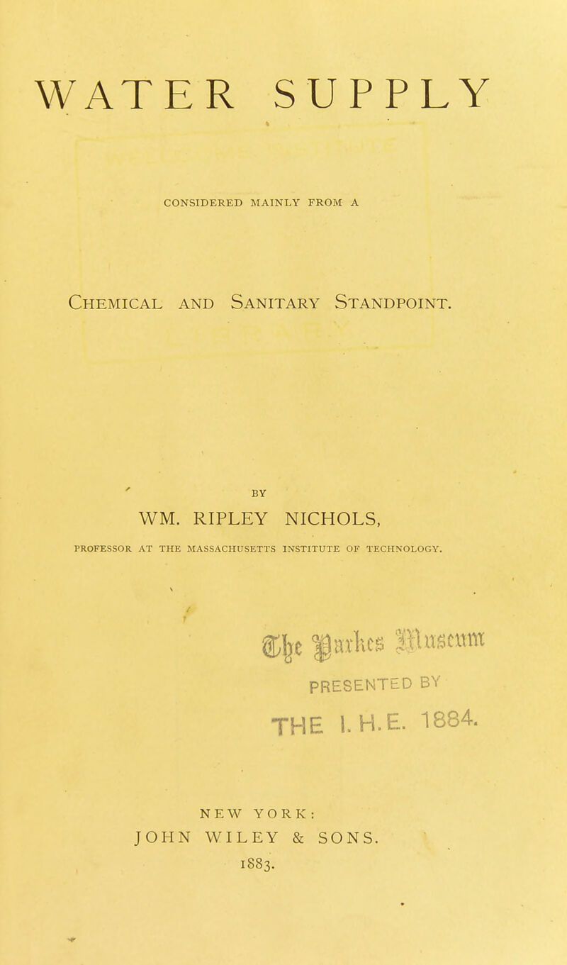 WATER SUPPLY CONSIDERED MAINLY FROM A Chemical and Sanitary Standpoint. WM. RIPLEY NICHOLS, PROFESSOR AT THE MASSACHUSETTS INSTITUTE OF TECHNOLOGY. % Harks j'Husmm PRESENTED BY THE I.H.E. 1884. NEW YORK: JOHN WILEY & SONS. 1883.