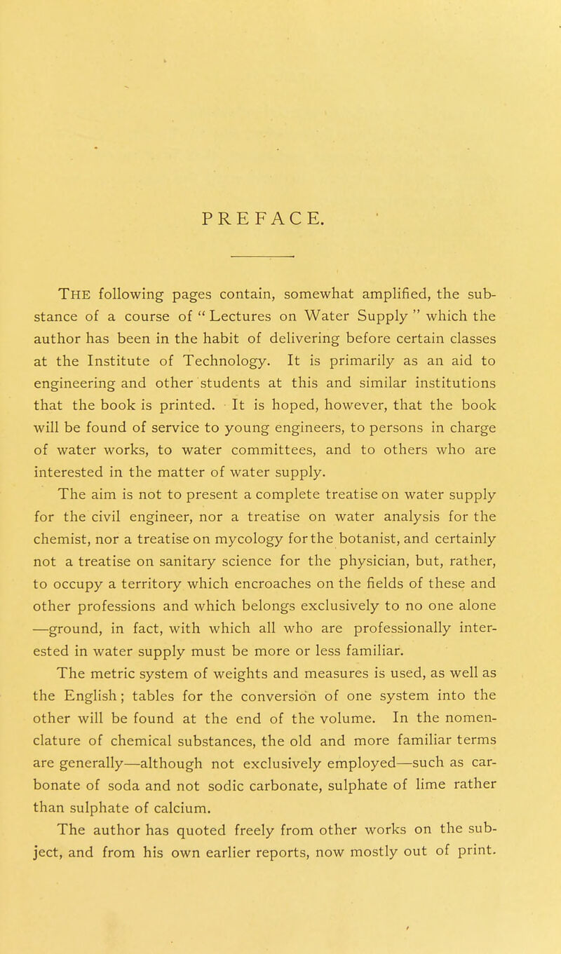 PREFACE. The following pages contain, somewhat amplified, the sub- stance of a course of  Lectures on Water Supply  which the author has been in the habit of delivering before certain classes at the Institute of Technology. It is primarily as an aid to engineering and other students at this and similar institutions that the book is printed. It is hoped, however, that the book will be found of service to young engineers, to persons in charge of water works, to water committees, and to others who are interested in the matter of water supply. The aim is not to present a complete treatise on water supply for the civil engineer, nor a treatise on water analysis for the chemist, nor a treatise on mycology for the botanist, and certainly not a treatise on sanitary science for the physician, but, rather, to occupy a territory which encroaches on the fields of these and other professions and which belongs exclusively to no one alone —ground, in fact, with which all who are professionally inter- ested in water supply must be more or less familiar. The metric system of weights and measures is used, as well as the English; tables for the conversion of one system into the other will be found at the end of the volume. In the nomen- clature of chemical substances, the old and more familiar terms are generally—although not exclusively employed—such as car- bonate of soda and not sodic carbonate, sulphate of lime rather than sulphate of calcium. The author has quoted freely from other works on the sub- ject, and from his own earlier reports, now mostly out of print.