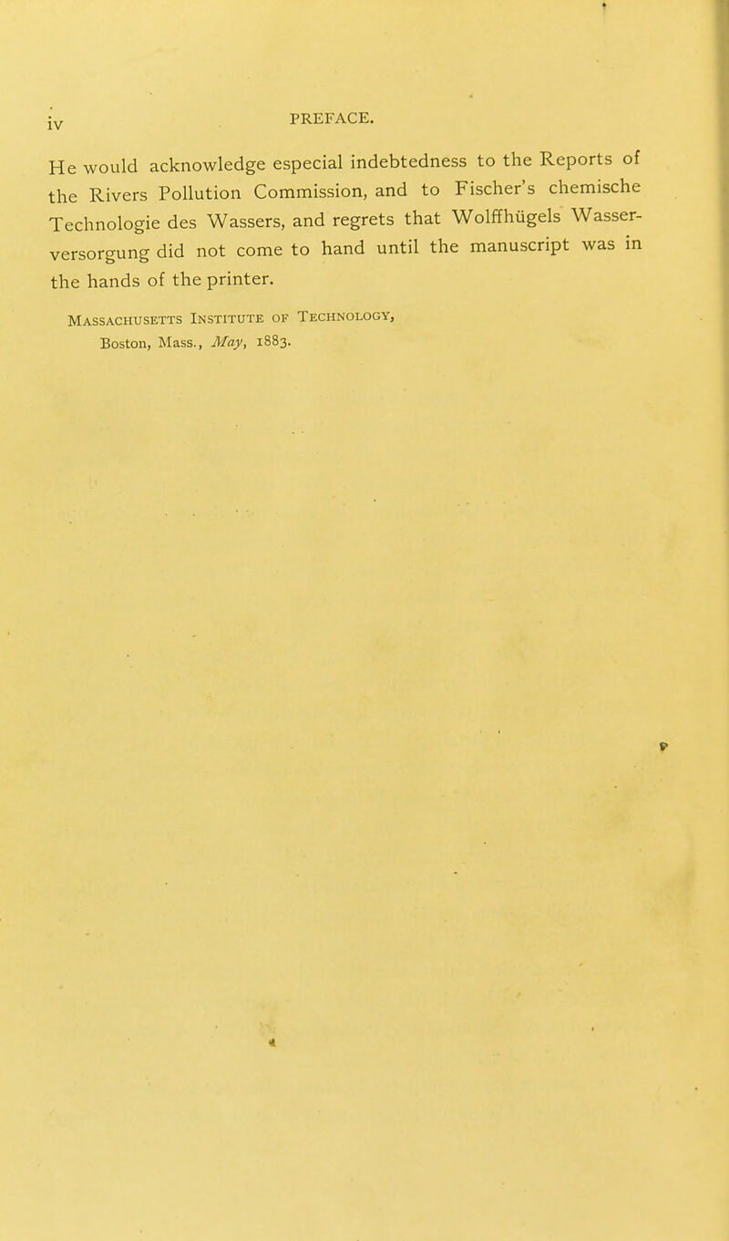 He would acknowledge especial indebtedness to the Reports of the Rivers Pollution Commission, and to Fischer's chemische Technologie des Wassers, and regrets that Wolffhiigels Wasser- versorgung did not come to hand until the manuscript was in the hands of the printer. Massachusetts Institute of Technology, Boston, Mass., May, 1883. f