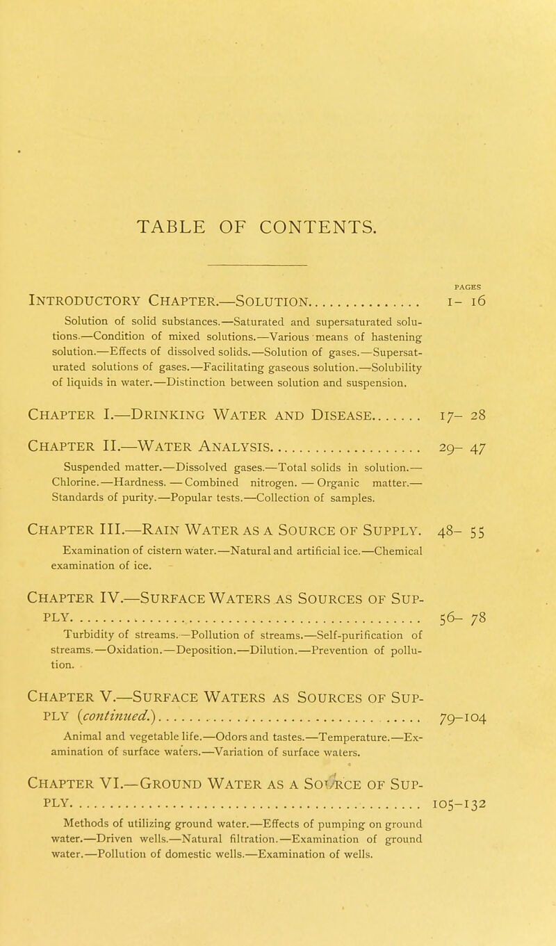 PAGES Introductory Chapter.—Solution i- 16 Solution of solid substances.—Saturated and supersaturated solu- tions.—Condition of mixed solutions.—Various means of hastening solution.—Effects of dissolved solids.—Solution of gases.—Supersat- urated solutions of gases.—Facilitating gaseous solution.—Solubility of liquids in water.—Distinction between solution and suspension. Chapter I.—Drinking Water and Disease 17-28 Chapter II.—Water Analysis 29- 47 Suspended matter.—Dissolved gases.—Total solids in solution.— Chlorine.—Hardness.—Combined nitrogen.—Organic matter.— Standards of purity.—Popular tests.—Collection of samples. Chapter III.—Rain Water as a Source of Supply. 48- 55 Examination of cistern water.—Natural and artificial ice.—Chemical examination of ice. Chapter IV.—Surface Waters as Sources of Sup- ply 56- 78 Turbidity of streams.—Pollution of streams.—Self-purification of streams.—Oxidation.—Deposition.—Dilution.—Prevention of pollu- tion. Chapter V.—Surface Waters as Sources of Sup- ply (continued.) 79-104 Animal and vegetable life.—Odors and tastes.—Temperature.—Ex- amination of surface waters.—Variation of surface waters. Chapter VI.—Ground Water as a Sot/rce of Sup- ply 105-132 Methods of utilizing ground water.—Effects of pumping on ground water.—Driven wells.—Natural filtration.—Examination of ground water.—Pollution of domestic wells.—Examination of wells.