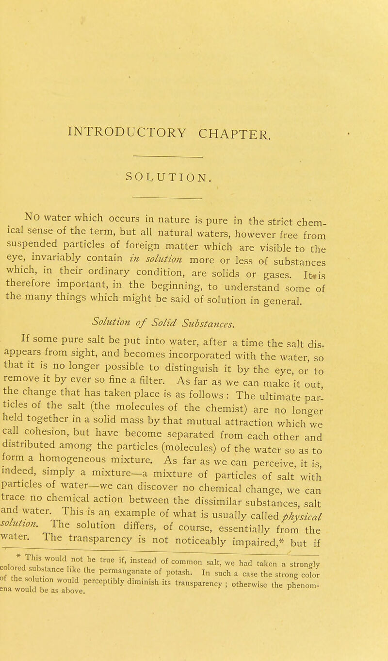 INTRODUCTORY CHAPTER. SOLUTION. No water which occurs in nature is pure in the strict chem- ical sense of the term, but all natural waters, however free from suspended particles of foreign matter which are visible to the eye, invariably contain in solution more or less of substances which, in their ordinary condition, are solids or gases. It* is therefore important, in the beginning, to understand some of the many things which might be said of solution in general. Solution of Solid Substances. If some pure salt be put into water, after a time the salt dis- appears from sight, and becomes incorporated with the water, so that it is no longer possible to distinguish it by the eye or to remove it by ever so fine a filter. As far as we can make 'it out the change that has taken place is as follows : The ultimate par- ticles of the salt (the molecules of the chemist) are no longer held together in a solid mass by that mutual attraction which we call cohesion, but have become separated from each other and distributed among the particles (molecules) of the water so as to form a homogeneous mixture. As far as we can perceive it is indeed, simply a mixture—a mixture of particles of salt with particles of water—we can discover no chemical change, we can trace no chemical action between the dissimilar substances, salt and water. This is an example of what is usually called physical solution. The solution differs, of course, essentially from the water^ The transparency is not noticeably impaired* but if colol,™^ r°Uld 0t ^ trae if' instead of c°™°n salt, we had taken a strongly colored substance hke the permanganate of potash. In such a case the strong color na™m!Urn T perCePtib^ diminish its transparency ; otherwise the phenom- ena would be as above.