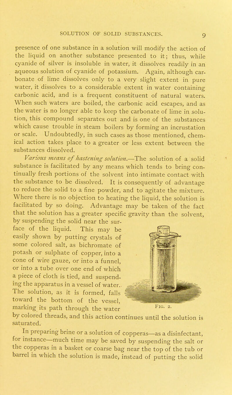 presence of one substance in a solution will modify the action of the liquid on another substance presented to it; thus, while cyanide of silver is insoluble in water, it dissolves readily in an aqueous solution of cyanide of potassium. Again, although car- bonate of lime dissolves only to a very slight extent in pure water, it dissolves to a considerable extent in water containing carbonic acid, and is a frequent constituent of natural waters. When such waters are boiled, the carbonic acid escapes, and as the water is no longer able to keep the carbonate of lime in solu- tion, this compound separates out and is one of the substances which cause trouble in steam boilers by forming an incrustation or scale. Undoubtedly, in such cases as those mentioned, chem- ical action takes place to a greater or less extent between the substances dissolved. Various means of hastening solution.—The solution of a solid substance is facilitated by any means which tends to bring con- tinually fresh portions of the solvent into intimate contact with the substance to be dissolved. It is consequently of advantage to reduce the solid to a fine powder, and to agitate the mixture. Where there is no objection to heating the liquid, the solution is facilitated by so doing. Advantage may be taken of the fact that the solution has a greater specific gravity than the solvent, by suspending the solid near the sur- face of the liquid. This may be easily shown by putting crystals of some colored salt, as bichromate of potash or sulphate of copper, into a cone of wire gauze, or into a funnel, or into a tube over one end of which a piece of cloth is tied, and suspend- ing the apparatus in a vessel of water. The solution, as it is formed, falls toward the bottom of the vessel, marking its path through the water by colored threads, and this action continues until the solution is saturated. In preparing brine or a solution of copperas—as a disinfectant, for instance—much time may be saved by suspending the salt or the copperas in a basket or coarse bag near the top of the tub or barrel in which the solution is made, instead of putting the solid Fig. 2.