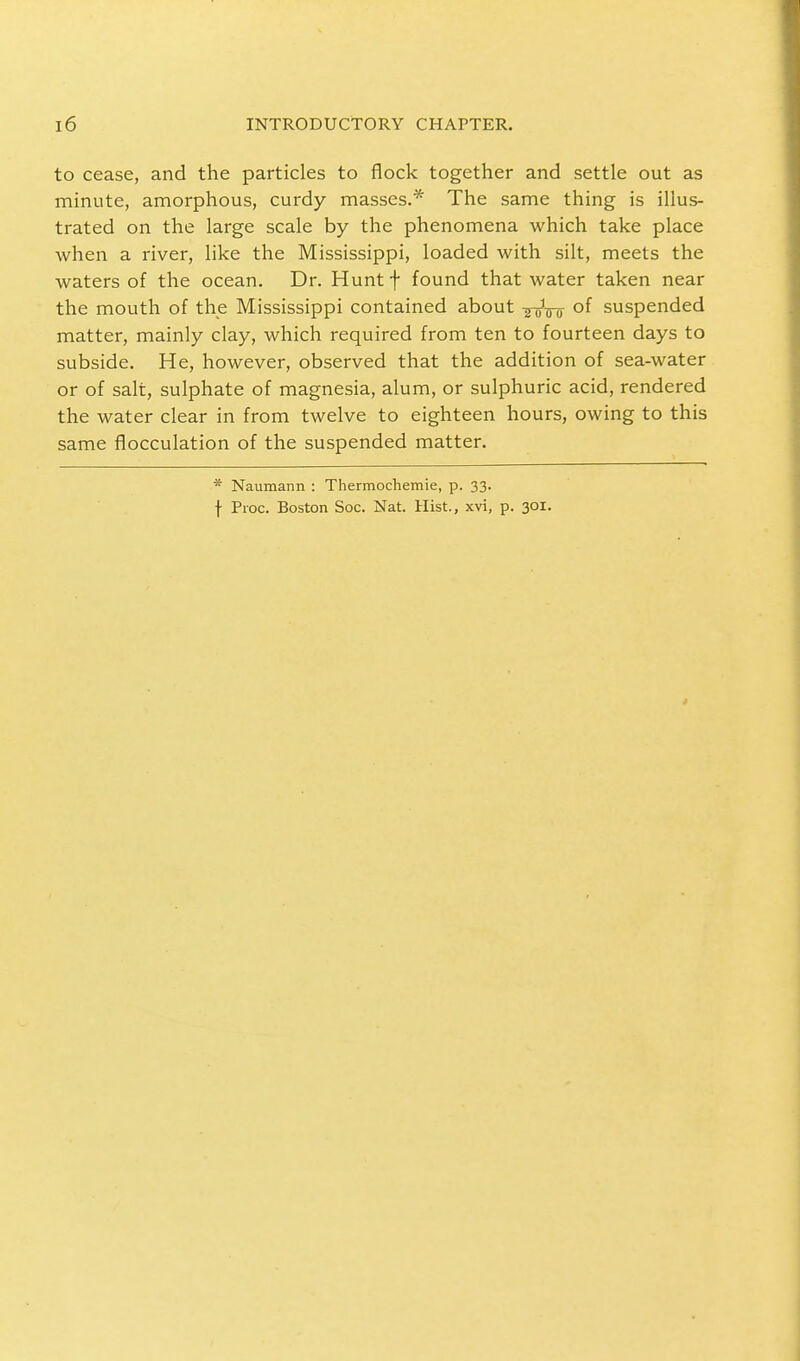 to cease, and the particles to flock together and settle out as minute, amorphous, curdy masses.* The same thing is illus- trated on the large scale by the phenomena which take place when a river, like the Mississippi, loaded with silt, meets the waters of the ocean. Dr. Hunt f found that water taken near the mouth of the Mississippi contained about of suspended matter, mainly clay, which required from ten to fourteen days to subside. He, however, observed that the addition of sea-water or of salt, sulphate of magnesia, alum, or sulphuric acid, rendered the water clear in from twelve to eighteen hours, owing to this same flocculation of the suspended matter. * Naumann : Thermochemie, p. 33. f Proc. Boston Soc. Nat. Hist., xvi, p. 301.