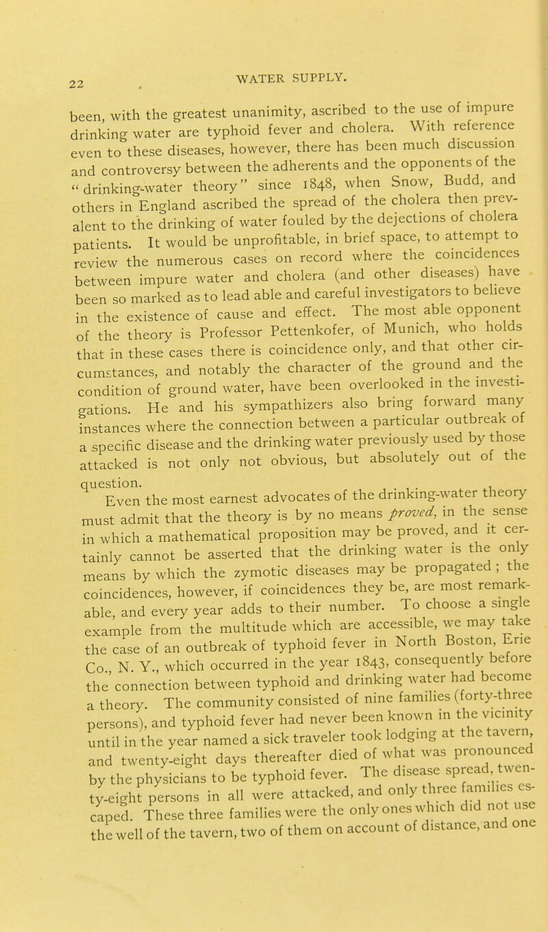 been with the greatest unanimity, ascribed to the use of impure drinking water are typhoid fever and cholera. With reference even to these diseases, however, there has been much discussion and controversy between the adherents and the opponents of the drinking-water theory since 1848, when Snow, Budd, and others in England ascribed the spread of the cholera then prev- alent to the drinking of water fouled by the dejections of cholera patients. It would be unprofitable, in brief space, to attempt to review the numerous cases on record where the coincidences between impure water and cholera (and other diseases) have been so marked as to lead able and careful investigators to believe in the existence of cause and effect. The most able opponent of the theory is Professor Pettenkofer, of Munich, who holds that in these cases there is coincidence only, and that other cir- cumstances, and notably the character of the ground and the condition of ground water, have been overlooked in the investi- gations. He and his sympathizers also bring forward many instances where the connection between a particular outbreak of a specific disease and the drinking water previously used by those attacked is not only not obvious, but absolutely out of the question. . . Even the most earnest advocates of the drinking-water theory must admit that the theory is by no means proved, in the sense in which a mathematical proposition may be proved, and it cer- tainly cannot be asserted that the drinking water is the only means by which the zymotic diseases may be propagated ; the coincidences, however, if coincidences they be, are most remark- able, and every year adds to their number. To choose a single example from the multitude which are accessible, we may take the case of an outbreak of typhoid fever in North Boston Erie Co N Y which occurred in the year 1843, consequently before the connection between typhoid and drinking water had become a theory. The community consisted of nine families (forty-three persons), and typhoid fever had never been known in the vicinity until in the year named a sick traveler took lodging at the tavern and twenty-eight days thereafter died of what was pronounced by the physicians to be typhoid fever. The disease spread twen- ty-eight persons in all were attacked, and only three families es- caped These three families were the only ones which did not use the well of the tavern, two of them on account of distance, and one