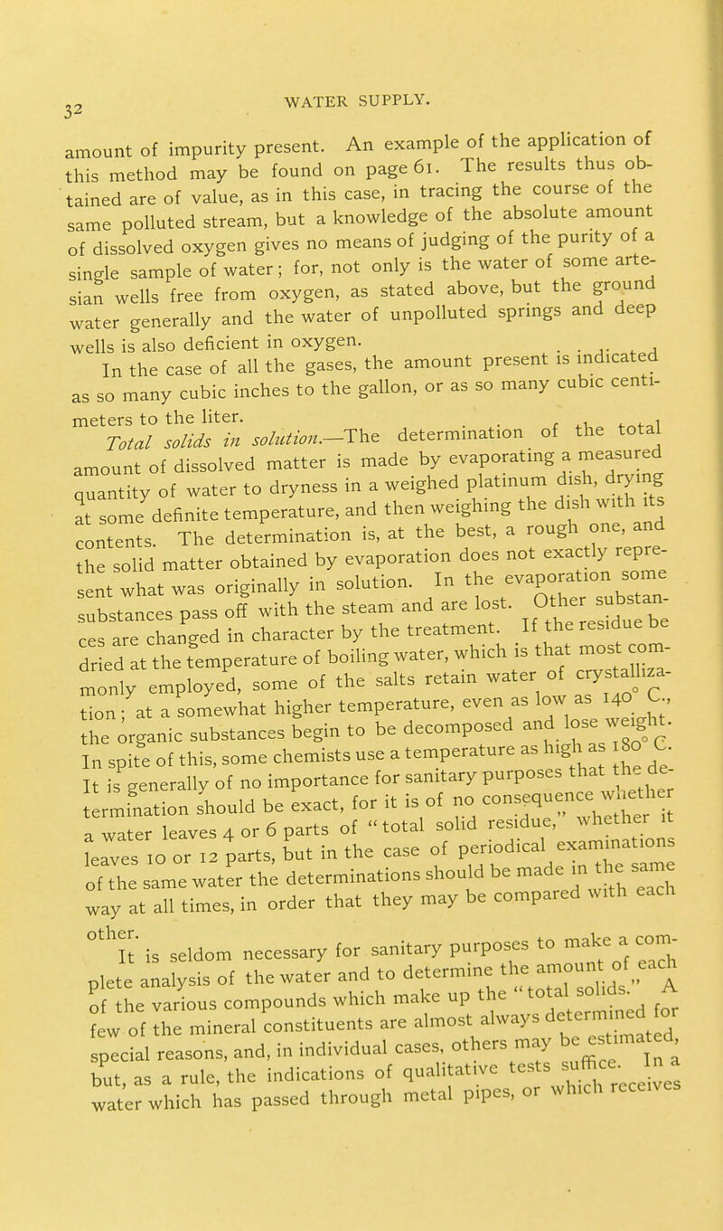 amount of impurity present. An example of the application of this method may be found on page6i. The results thus ob- tained are of value, as in this case, in tracing the course of the same polluted stream, but a knowledge of the absolute amount of dissolved oxygen gives no means of judging of the purity of a single sample of water; for, not only is the water of some arte- sian wells free from oxygen, as stated above, but the ground water generally and the water of unpolluted springs and deep wells is also deficient in oxygen. _ In the case of all the gases, the amount present is indicated as so many cubic inches to the gallon, or as so many cubic centi- meters to the liter. 4 _ , Total solids in solution.-^ determination of the total amount of dissolved matter is made by evaporating a measured quantity of water to dryness in a weighed platinum dish, drying at ome'definite temperature, and then weighing the dish with its contents. The determination is, at the best, a rough one, and the solid matter obtained by evaporation does not exactly repre- sent what was originally in solution. In the substances pass off with the steam and are lost. Other substan ces are changed in character by the treatment. If the residue be d ed at the femperature of boiling water, which is that n,ost com- monly employed, some of the salts retain water of crys^ tion at a somewhat higher temperature, even as low as 140 C he organic substances begin to be decomposed and lose weight. In spite of this, some chemists use a temperature as high a 80 C It is generally of no importance for sanitary purposes that the de Lmination should be exact, for it is of no ™s^nM* a water leaves 4 or 6 parts of  total solid residue, whether it e^es IO or I2 parts, but in the case of of the same water the determinations shouki be made in the same way at all times, in order that they may be compared with each °thirt' is seldom necessary for sanitary purposes to make a com- plete analysis of the water and to determine the ^\fj^\ of he various compounds which make up the total solids. A t of the mineral constituents are special reasons, and, in individual cases, others may be but, as a rule, the indications of qualitative tests suffice, j a water which has passed through metal pipes, or which receives