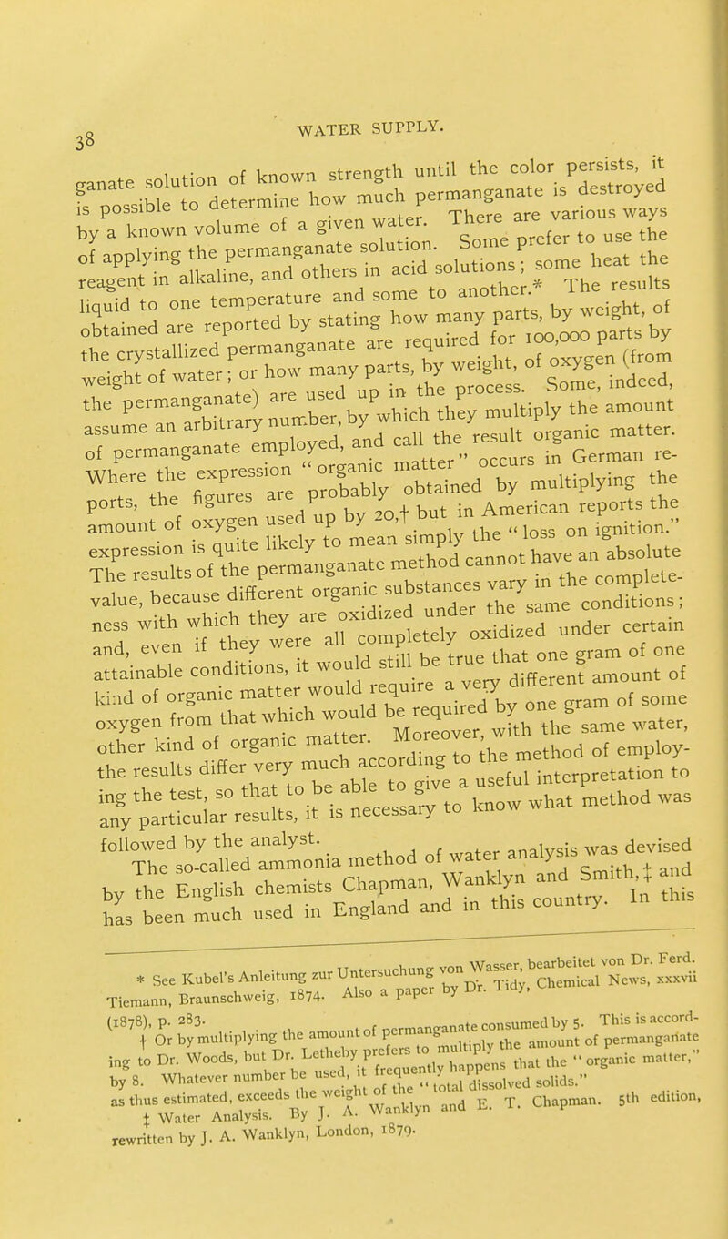 „ ' WATER SUPPLY. 3° panate solution of known strength until the color persists, it P -WeT determine how mueh permanganate a destroyed a given water. THere are various ways the permangan^ u^Pwhich ^ multiply the amount assume an arbitrary nuir.Der, y mat(er of permanganate employed, and call. *e « an re. Where the expression  Xmed  multiplying the ports, the figures are ProDaD1J American reports the amount of oxygen used up by ^ h^\^Q s on ignition. expression is quite likely to ^^^X^^olntc The results of the permanganate method cannot n laiue, because different organic substance -y - ^ complete^ ^^tt^^iSWL- under certain £££ —s, it wouM still be true ^one?-of one ZT^^T^sA to know what method was followed by the analyst analysis was devised The so-called ammonia method of water analysis w Tiem,nn, Br.amchweig, .874. Also . paper by Dr. ). ing to Dr. Woods, but^Dr Letheby preto.J^ muluply ^ ^ „ by 8. Whatever number be used, 1 frequent I P ^„ rewritten by J. A. Wanklyn, London, 1879-