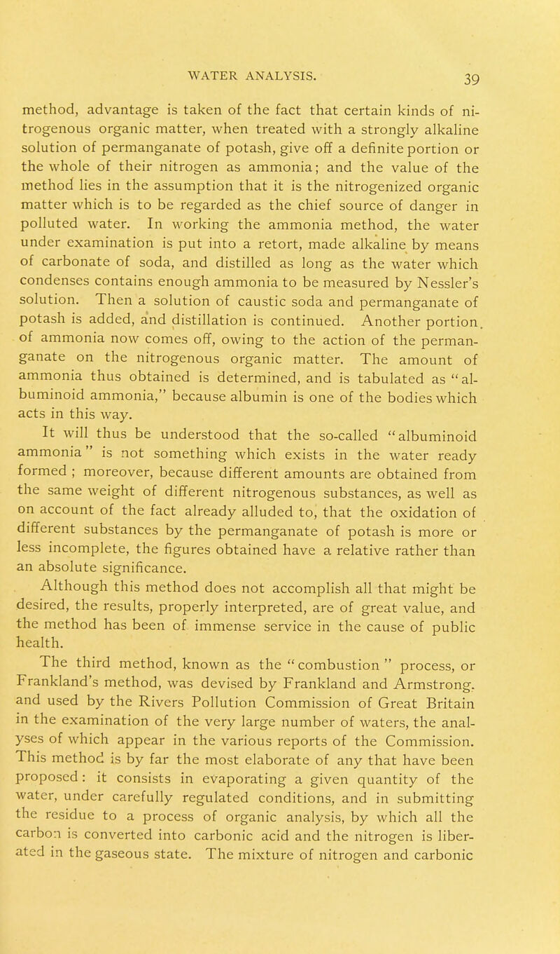 method, advantage is taken of the fact that certain kinds of ni- trogenous organic matter, when treated with a strongly alkaline solution of permanganate of potash, give off a definite portion or the whole of their nitrogen as ammonia; and the value of the method lies in the assumption that it is the nitrogenized organic matter which is to be regarded as the chief source of danger in polluted water. In working the ammonia method, the water under examination is put into a retort, made alkaline by means of carbonate of soda, and distilled as long as the water which condenses contains enough ammonia to be measured by Nessler's solution. Then a solution of caustic soda and permanganate of potash is added, and distillation is continued. Another portion, of ammonia now comes off, owing to the action of the perman- ganate on the nitrogenous organic matter. The amount of ammonia thus obtained is determined, and is tabulated as al- buminoid ammonia, because albumin is one of the bodies which acts in this way. It will thus be understood that the so-called albuminoid ammonia is not something which exists in the water ready formed ; moreover, because different amounts are obtained from the same weight of different nitrogenous substances, as well as on account of the fact already alluded to, that the oxidation of different substances by the permanganate of potash is more or less incomplete, the figures obtained have a relative rather than an absolute significance. Although this method does not accomplish all that might be desired, the results, properly interpreted, are of great value, and the method has been of immense service in the cause of public health. The third method, known as the combustion process, or Frankland's method, was devised by Frankland and Armstrong, and used by the Rivers Pollution Commission of Great Britain in the examination of the very large number of waters, the anal- yses of which appear in the various reports of the Commission. This method is by far the most elaborate of any that have been proposed : it consists in evaporating a given quantity of the water, under carefully regulated conditions, and in submitting the residue to a process of organic analysis, by which all the carbon is converted into carbonic acid and the nitrogen is liber- ated in the gaseous state. The mixture of nitrogen and carbonic