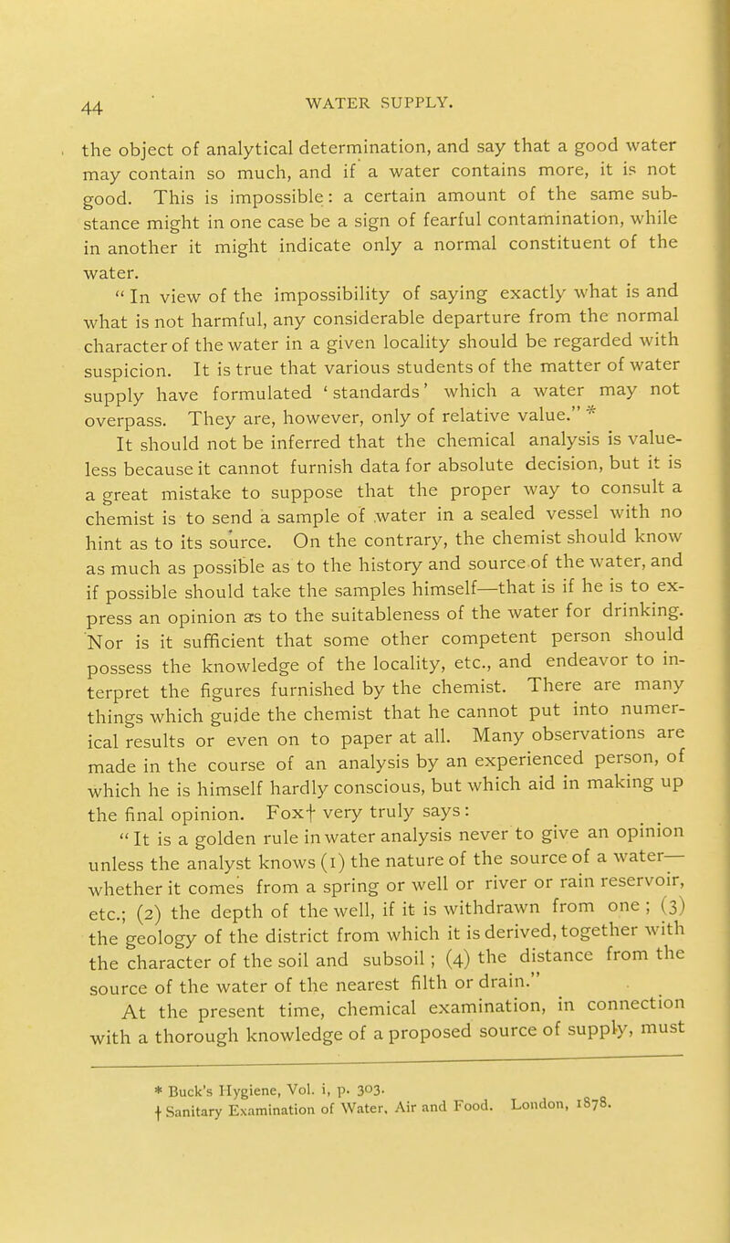 the object of analytical determination, and say that a good water may contain so much, and if a water contains more, it is not good. This is impossible: a certain amount of the same sub- stance might in one case be a sign of fearful contamination, while in another it might indicate only a normal constituent of the water.  In view of the impossibility of saying exactly what is and what is not harmful, any considerable departure from the normal character of the water in a given locality should be regarded with suspicion. It is true that various students of the matter of water supply have formulated 'standards' which a water may not overpass. They are, however, only of relative value. * It should not be inferred that the chemical analysis is value- less because it cannot furnish data for absolute decision, but it is a great mistake to suppose that the proper way to consult a chemist is to send a sample of water in a sealed vessel with no hint as to its source. On the contrary, the chemist should know as much as possible as to the history and source of the water, and if possible should take the samples himself—that is if he is to ex- press an opinion as to the suitableness of the water for drinking. Nor is it sufficient that some other competent person should possess the knowledge of the locality, etc., and endeavor to in- terpret the figures furnished by the chemist. There are many things which guide the chemist that he cannot put into numer- ical results or even on to paper at all. Many observations are made in the course of an analysis by an experienced person, of which he is himself hardly conscious, but which aid in making up the final opinion. Fox+ very truly says: It is a golden rule in water analysis never to give an opinion unless the analyst knows (i) the nature of the source of a water— whether it comes from a spring or well or river or rain reservoir, etc.; (2) the depth of the well, if it is withdrawn from one ; (3) the'geology of the district from which it is derived, together with the character of the soil and subsoil; (4) the^ distance from the source of the water of the nearest filth or drain. At the present time, chemical examination, in connection with a thorough knowledge of a proposed source of supply, must * Buck's Hygiene, Vol. i, p. 3°3- f Sanitary Examination of Water. Air and Food. London, 1S78.
