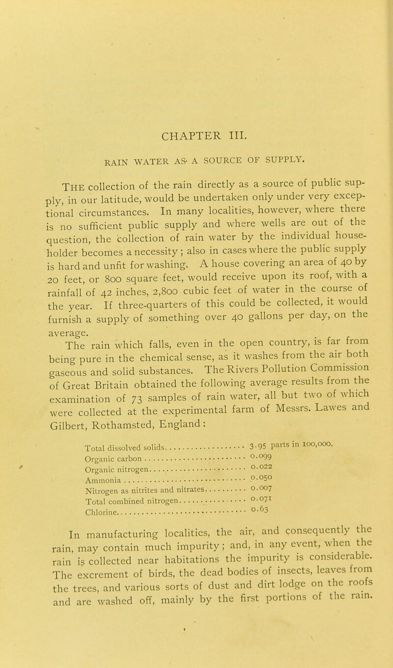 RAIN WATER AS' A SOURCE OF SUPPLY. THE collection of the rain directly as a source of public sup- ply, in our latitude, would be undertaken only under very excep- tional circumstances. In many localities, however, where there is no sufficient public supply and where wells are out of the question, the collection of rain water by the individual house- holder becomes a necessity ; also in cases where the public supply is hard and unfit for washing. A house covering an area of 40 by 20 feet, or 800 square feet, would receive upon its roof, with a rainfall of 42 inches, 2,800 cubic feet of water in the course of the year. If three-quarters of this could be collected, it would furnish a supply of something over 40 gallons per day, on the average. The rain which falls, even in the open country, is far from being pure in the chemical sense, as it washes from the air both gaseous and solid substances. The Rivers Pollution Commission of Great Britain obtained the following average results from the examination of 73 samples of rain water, all but two of which were collected at the experimental farm of Messrs. Lawes and Gilbert, Rothamsted, England: Total dissolved solids 3-95 parts in 100,000. Organic carbon 0.099 Organic nitrogen 0.022 Ammonia .°-°5° Nitrogen as nitrites and nitrates 0.007 Total combined nitrogen 0.071 Chlorine °-63 In manufacturing localities, the air, and consequently the rain, may contain much impurity; and, in any event, when the rain is collected near habitations the impurity is considerable. The excrement of birds, the dead bodies of insects, leaves from the trees, and various sorts of dust and dirt lodge on the roofs and are washed off, mainly by the first portions of the rain.