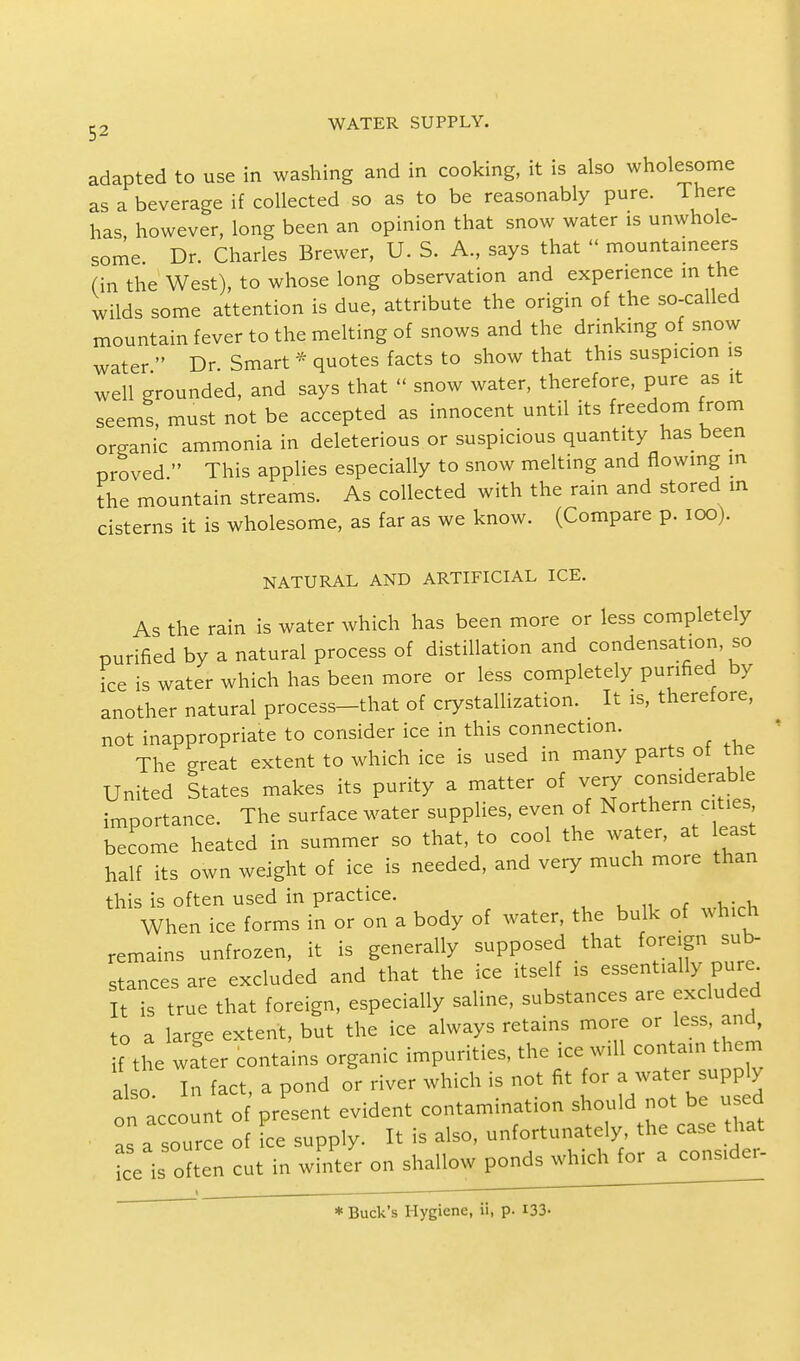 adapted to use in washing and in cooking, it is also wholesome as a beverage if collected so as to be reasonably pure. There has however, long been an opinion that snow water is unwhole- some. Dr. Charles Brewer, U. S. A., says that << mountaineers (in the West), to whose long observation and experience in the wilds some attention is due, attribute the origin of the so-called mountain fever to the melting of snows and the drinking of snow water  Dr Smart * quotes facts to show that this suspicion is well grounded, and says that « snow water, therefore, pure as it seems, must not be accepted as innocent until its freedom from organic ammonia in deleterious or suspicious quantity has been proved  This applies especially to snow melting and flowing in the mountain streams. As collected with the rain and stored in cisterns it is wholesome, as far as we know. (Compare p. 100). NATURAL AND ARTIFICIAL ICE. As the rain is water which has been more or less completely purified by a natural process of distillation and condensation, so fee is water which has been more or less completely purified by another natural process-that of crystallization. It is, therefore, not inappropriate to consider ice in this connection. The great extent to which ice is used in many parts of the United States makes its purity a matter of very considerable importance. The surface water supplies, even of Northern cities become heated in summer so that, to cool the water, at least half its own weight of ice is needed, and very much more than this is often used in practice. When ice forms in or on a body of water, the bulk of which remains unfrozen, it is generally supposed that foreign sub- stances are excluded and that the ice itself is essentially pure It is true that foreign, especially saline, substances are excluded to a laree extent, but the ice always retains more or less, and, f the water contains organic impurities, the ice will contain them al o In fact, a pond or river which is not fit for a water supply on account of present evident contamination should not be used as a source of ice supply. It is also, unfortunately the case that ice is often cut in wfnter on shallow ponds which for a consider- * Buck's Hygiene, ii, p. 133-