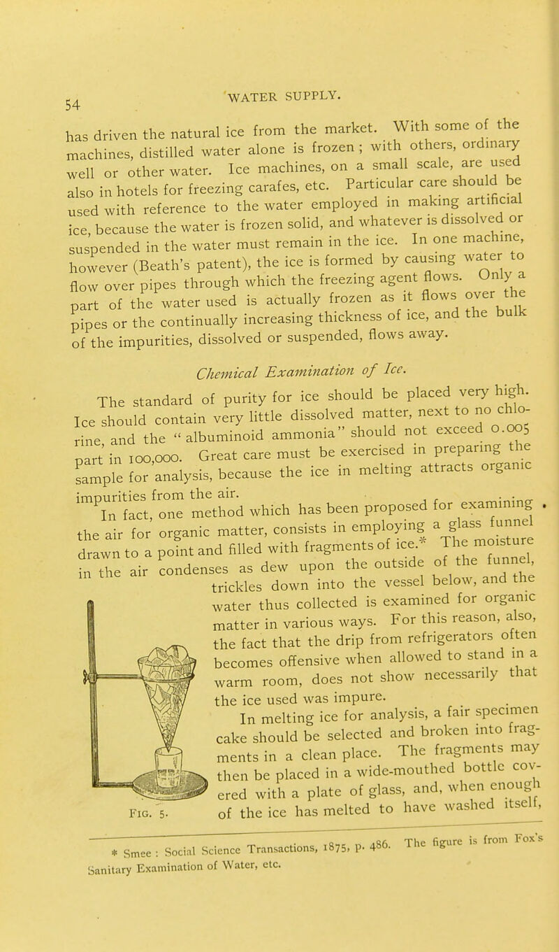 has driven the natural ice from the market. With some of the machines, distilled water alone is frozen; with others, ordinary well or other water. Ice machines, on a small scale, are used also in hotels for freezing carafes, etc. Particular care should be used with reference to the water employed in making artificial ice because the water is frozen solid, and whatever is dissolved or suspended in the water must remain in the ice. In one machine, however (Beath's patent), the ice is formed by causing water to flow over pipes through which the freezing agent flows. Only a part of the water used is actually frozen as it flows over the pipes or the continually increasing thickness of ice, and the bulk of the impurities, dissolved or suspended, flows away. Chemical Examination of Ice. The standard of purity for ice should be placed very high. Ice should contain very little dissolved matter, next to no chlo- rine and the albuminoid ammonia should not exceed 0.005 part in 100,000. Great care must be exercised in preparing the LmrTe for analysis, because the ice in melting attracts organic imrmriries from the air. . . Tflct, one method which has been proposed for examining . the air for organic matter, consists in employing a glass funnel drawn to a point and filled with fragments of ice.- The moisture inTe air Condenses as dew upon the outside of the funnel, trickles down into the vessel below, and the water thus collected is examined for organic matter in various ways. For this reason, also, the fact that the drip from refrigerators often becomes offensive when allowed to stand n a warm room, does not show necessarily that the ice used was impure. In melting ice for analysis, a fair specimen cake should be selected and broken into frag- ments in a clean place. The fragments may then be placed in a wide-mouthed bottle cov- ered with a plate of glass, and, when enough of the ice has melted to have washed itselt, Fig. 5- * Smee : Social Science Transactions, 1875, P. 4*6. The figure is from Fox s Sanitary Examination of Water, etc.