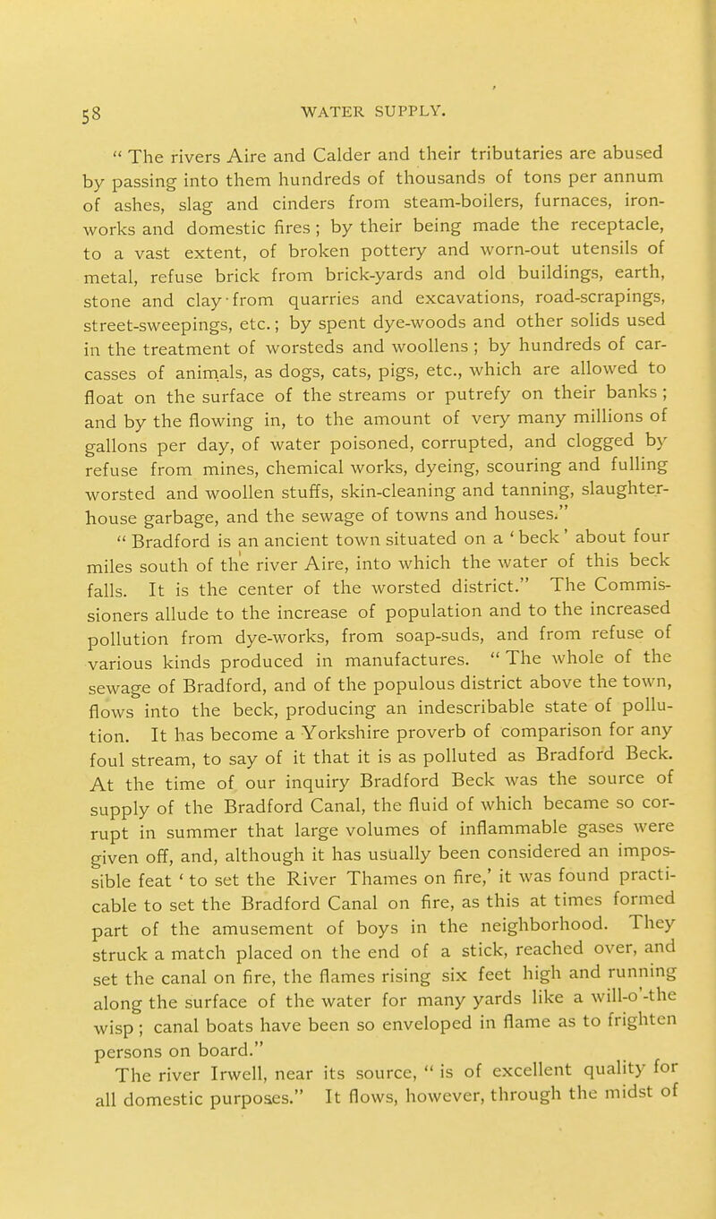  The rivers Aire and Calder and their tributaries are abused by passing into them hundreds of thousands of tons per annum of ashes, slag and cinders from steam-boilers, furnaces, iron- works and domestic fires; by their being made the receptacle, to a vast extent, of broken pottery and worn-out utensils of metal, refuse brick from brick-yards and old buildings, earth, stone and clay-from quarries and excavations, road-scrapings, street-sweepings, etc.; by spent dye-woods and other solids used in the treatment of worsteds and woollens ; by hundreds of car- casses of animals, as dogs, cats, pigs, etc., which are allowed to float on the surface of the streams or putrefy on their banks ; and by the flowing in, to the amount of very many millions of gallons per day, of water poisoned, corrupted, and clogged by refuse from mines, chemical works, dyeing, scouring and fulling worsted and woollen stuffs, skin-cleaning and tanning, slaughter- house garbage, and the sewage of towns and houses.  Bradford is an ancient town situated on a ' beck ' about four miles south of the river Aire, into which the water of this beck falls. It is the center of the worsted district. The Commis- sioners allude to the increase of population and to the increased pollution from dye-works, from soap-suds, and from refuse of various kinds produced in manufactures.  The whole of the sewage of Bradford, and of the populous district above the town, flows into the beck, producing an indescribable state of pollu- tion. It has become a Yorkshire proverb of comparison for any foul stream, to say of it that it is as polluted as Bradford Beck. At the time of our inquiry Bradford Beck was the source of supply of the Bradford Canal, the fluid of which became so cor- rupt in summer that large volumes of inflammable gases were given off, and, although it has usually been considered an impos- sible feat ' to set the River Thames on fire,' it was found practi- cable to set the Bradford Canal on fire, as this at times formed part of the amusement of boys in the neighborhood. They struck a match placed on the end of a stick, reached over, and set the canal on fire, the flames rising six feet high and running along the surface of the water for many yards like a will-o'-the wisp ; canal boats have been so enveloped in flame as to frighten persons on board. The river Irwell, near its source,  is of excellent quality for all domestic purposes. It flows, however, through the midst of