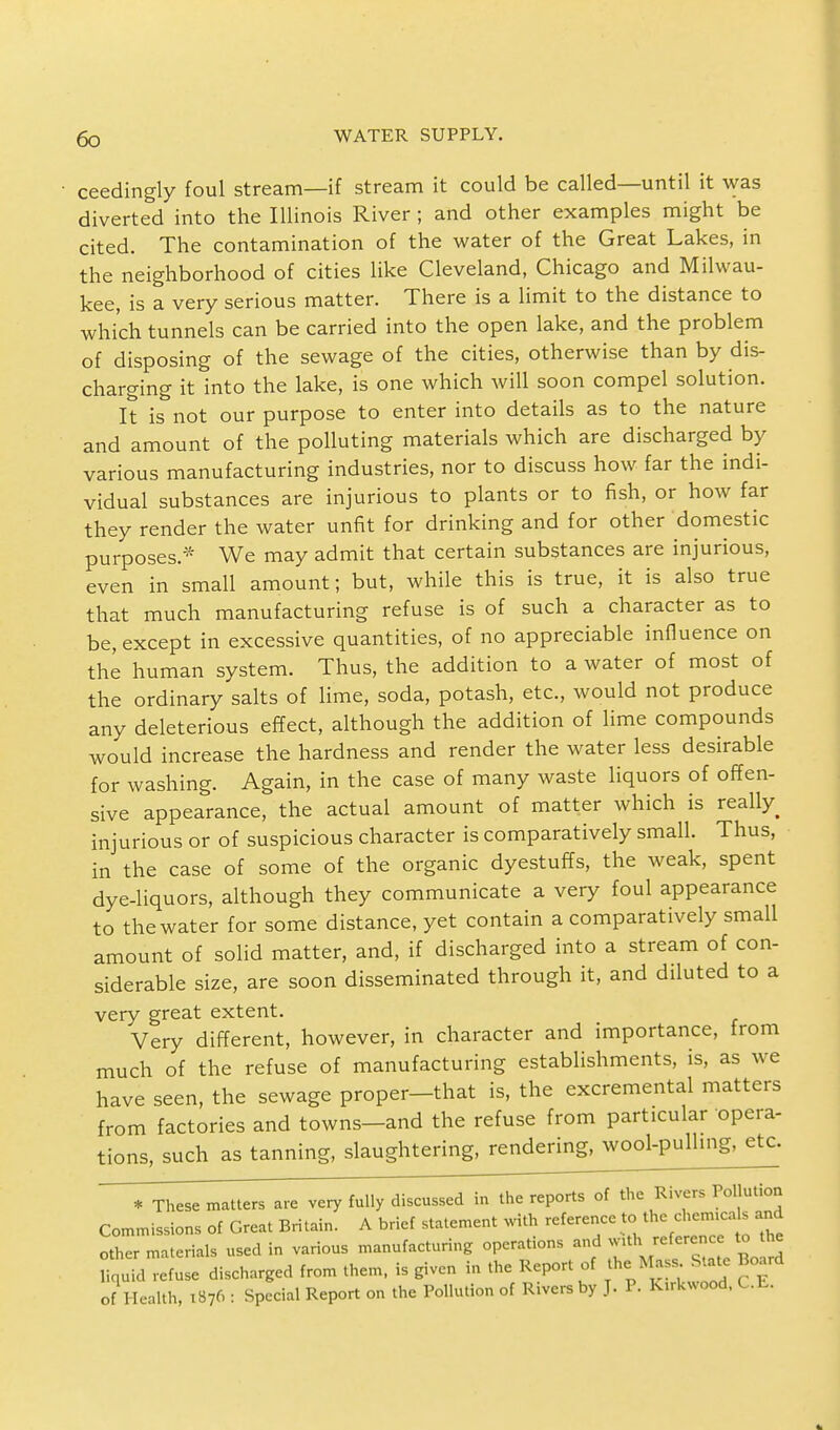ceedingly foul stream—if stream it could be called—until it was diverted into the Illinois River ; and other examples might be cited. The contamination of the water of the Great Lakes, in the neighborhood of cities like Cleveland, Chicago and Milwau- kee, is a very serious matter. There is a limit to the distance to which tunnels can be carried into the open lake, and the problem of disposing of the sewage of the cities, otherwise than by dis- charging it into the lake, is one which will soon compel solution. It is not our purpose to enter into details as to the nature and amount of the polluting materials which are discharged by various manufacturing industries, nor to discuss how far the indi- vidual substances are injurious to plants or to fish, or how far they render the water unfit for drinking and for other domestic purposes.* We may admit that certain substances are injurious, even in small amount; but, while this is true, it is also true that much manufacturing refuse is of such a character as to be, except in excessive quantities, of no appreciable influence on the human system. Thus, the addition to a water of most of the ordinary salts of lime, soda, potash, etc., would not produce any deleterious effect, although the addition of lime compounds would increase the hardness and render the water less desirable for washing. Again, in the case of many waste liquors of offen- sive appearance, the actual amount of matter which is really injurious or of suspicious character is comparatively small. Thus, in the case of some of the organic dyestuffs, the weak, spent dye-liquors, although they communicate a very foul appearance to the water for some distance, yet contain a comparatively small amount of solid matter, and, if discharged into a stream of con- siderable size, are soon disseminated through it, and diluted to a very great extent. Very different, however, in character and importance, from much of the refuse of manufacturing establishments, is, as we have seen, the sewage proper-that is, the excremental matters from factories and towns-and the refuse from particular opera- tions, such as tanning, slaughtering, rendering, wool-pulling, etc. * These matters are very fully discussed in the reports of the Rivers Pollution Commissions of Great Britain. A brief statement with reference to the chemica s and oZ ma rials used in various manufacturing operations and with reference to he Squid refuse discharged from them, is given in the Report of the.MassuSUJ Board of Health, 1876 : Special Report on the Pollution of Rivers by J. P. kirWood, UJi.