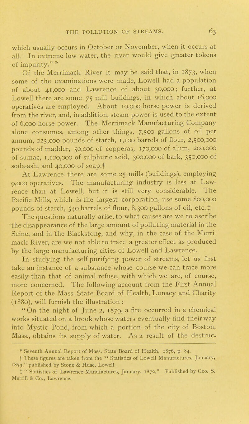 which usually occurs in October or November, when it occurs at all. In extreme low water, the river would give greater tokens of impurity. * Of the Merrimack River it may be said that, in 1873, when some of the examinations were made, Lowell had a population of about 41,000 and Lawrence of about 30,000; further, at Lowell there are some 75 mill buildings, in which about 16,000 operatives are employed. About 10,000 horse power is derived from the river, and, in addition, steam power is used to the extent of 6,000 horse power. The Merrimack Manufacturing Company alone consumes, among other things, 7,500 gallons of oil per annum, 225,000 pounds of starch, 1,100 barrels of flour, 2,500,000 pounds of madder, 50,000 of copperas, 170,000 of alum, 200,000 of sumac, 1,120,000 of sulphuric acid, 300,000 of bark, 350,000 of soda-ash, and 40,000 of soap.f At Lawrence there are some 25 mills (buildings), employing 9,000 operatives. The manufacturing industry is less at Law- rence than at Lowell, but it is still very considerable. The Pacific Mills, which is the largest corporation, use some 800,000 pounds of starch, 540 barrels of flour, 8,300 gallons of oil, etc. % The questions naturally arise, to what causes are we to ascribe 'the disappearance of the large amount of polluting material in the Seine, and in 'the Blackstone, and why, in the case of the Merri- mack River, are we not able to trace a greater effect as produced by the large manufacturing cities of Lowell and Lawrence. In studying the self-purifying power of streams, let us first take an instance of a substance whose course we can trace more easily than that of animal refuse, with which we are, of course, more concerned. The following account from the First Annual Report of the Mass. State Board of Health, Lunacy and Charity (1880), will furnish the illustration : On the night of June 2, 1879, a ^re occurred in a chemical works situated on a brook whose waters eventually find theirway into Mystic Pond, from which a portion of the city of Boston, Mass., obtains its supply of water. As a result of the destruc- * Seventh Annual Report of Mass. State Board of Health, 1876, p. 84. f These figures are taken from the  Statistics of Lowell Manufactures, January, 1873, puhlished by Stone & Huse, Lowell. %  Statistics of Lawrence Manufactures, January, 1872. Published by Geo. S. Merrill & Co., Lawrence.