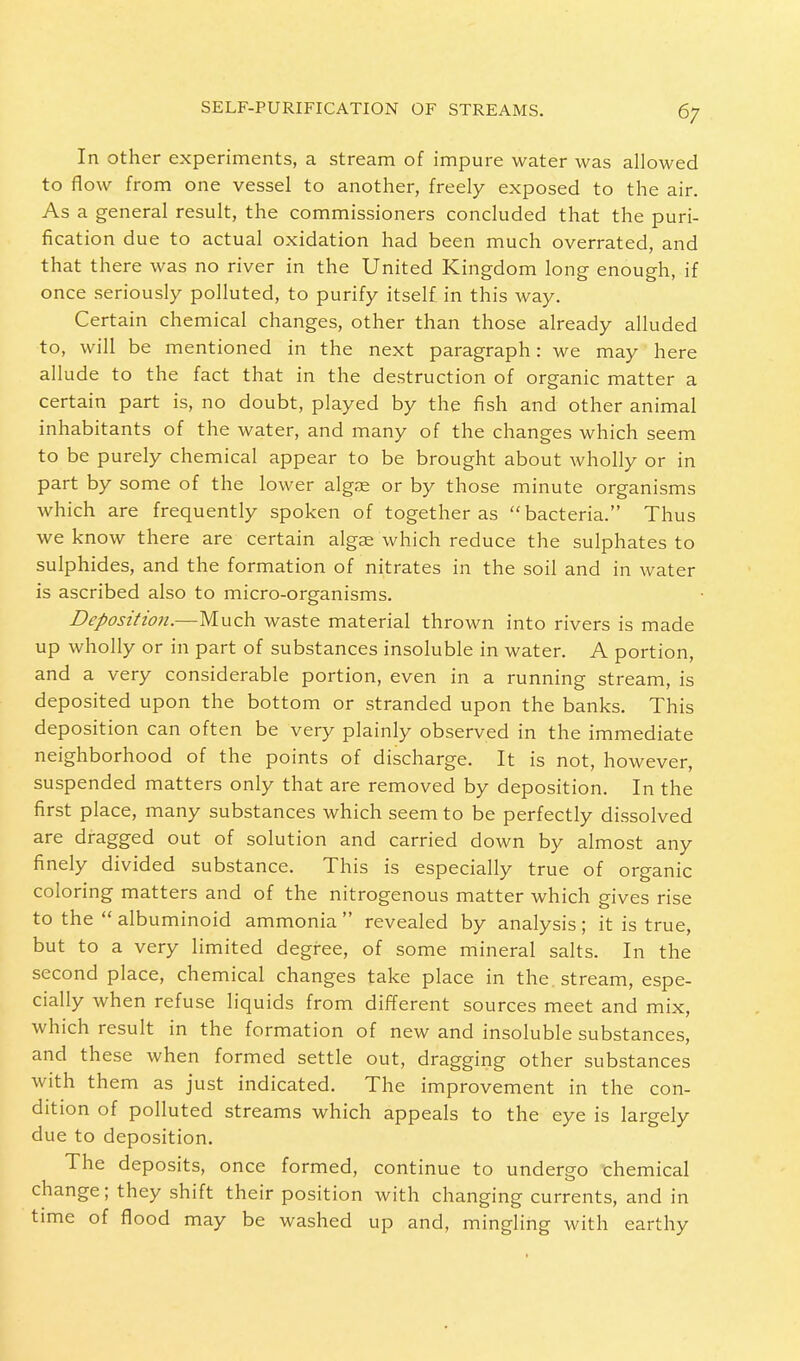 In other experiments, a stream of impure water was allowed to flow from one vessel to another, freely exposed to the air. As a general result, the commissioners concluded that the puri- fication due to actual oxidation had been much overrated, and that there was no river in the United Kingdom long enough, if once seriously polluted, to purify itself in this way. Certain chemical changes, other than those already alluded to, will be mentioned in the next paragraph: we may here allude to the fact that in the destruction of organic matter a certain part is, no doubt, played by the fish and other animal inhabitants of the water, and many of the changes which seem to be purely chemical appear to be brought about wholly or in part by some of the lower algae or by those minute organisms which are frequently spoken of together as bacteria. Thus we know there are certain algse which reduce the sulphates to sulphides, and the formation of nitrates in the soil and in water is ascribed also to micro-organisms. Deposition.—Much waste material thrown into rivers is made up wholly or in part of substances insoluble in water. A portion, and a very considerable portion, even in a running stream, is deposited upon the bottom or stranded upon the banks. This deposition can often be very plainly observed in the immediate neighborhood of the points of discharge. It is not, however, suspended matters only that are removed by deposition. In the first place, many substances which seem to be perfectly dissolved are dragged out of solution and carried down by almost any finely divided substance. This is especially true of organic coloring matters and of the nitrogenous matter which gives rise to the  albuminoid ammonia  revealed by analysis; it is true, but to a very limited degree, of some mineral salts. In the second place, chemical changes take place in the stream, espe- cially when refuse liquids from different sources meet and mix, which result in the formation of new and insoluble substances, and these when formed settle out, dragging other substances with them as just indicated. The improvement in the con- dition of polluted streams which appeals to the eye is largely due to deposition. The deposits, once formed, continue to undergo chemical change; they shift their position with changing currents, and in time of flood may be washed up and, mingling with earthy