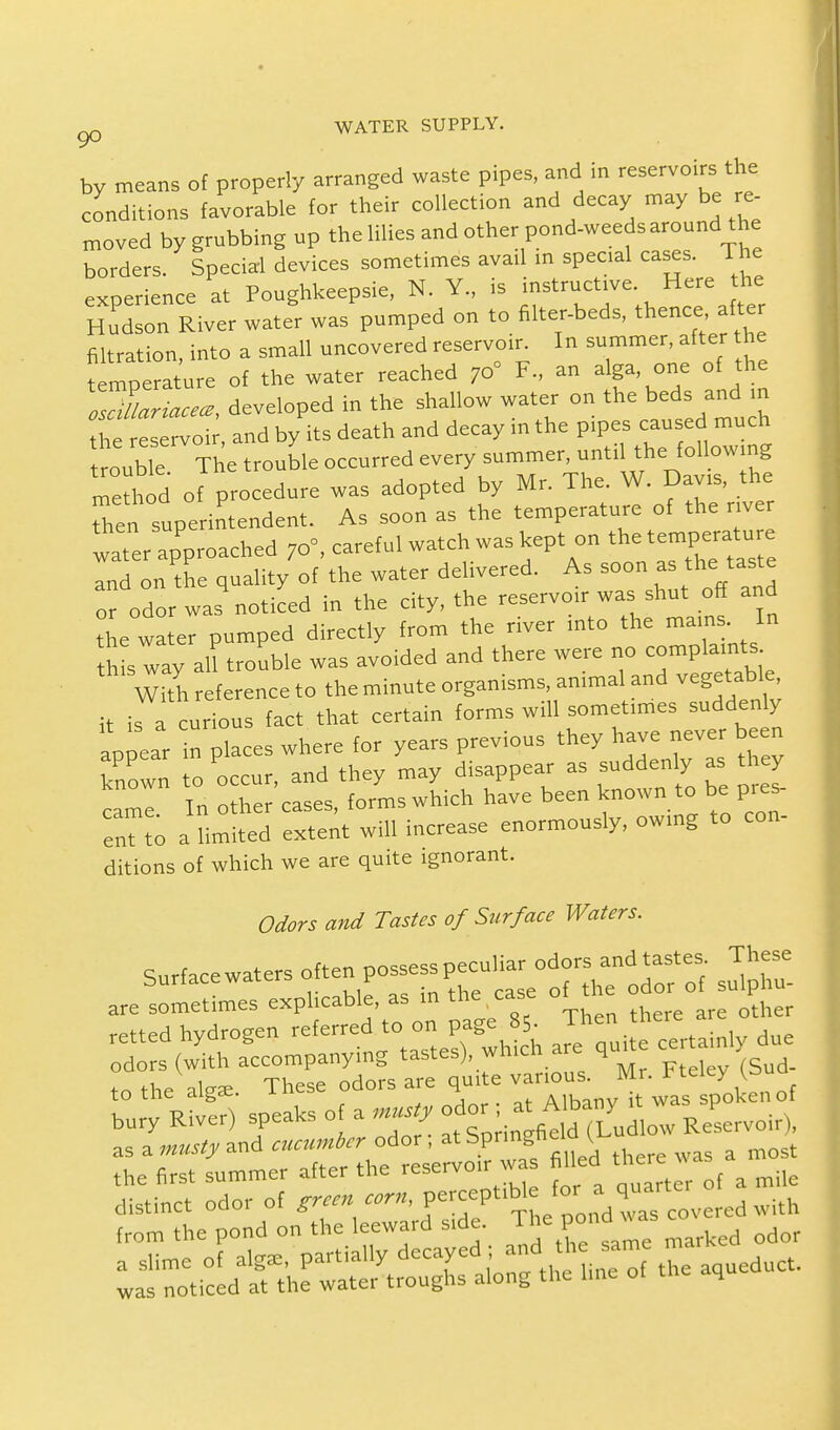 by means of properly arranged waste pipes, and in reservoirs the conditions favorable for their collection and decay may be re moved by grubbing up the lilies and other pond-weedsaround the borders. Special devices sometimes avad m speoal cases. The experience at Poughkeepsie, N. Y, is instructrve Here the Hudson River water was pumped on to filter-beds, thence after filtration into a small uncovered reservoir. In summer, after the  mp mt'ure of the water reached 70° F„ an alga, one of the osTtariacece, developed in the shallow water on the beds^and the reservoir, and by its death and decay m the pipes caused^ much tmnhle The trouble occurred every summer, untd the following method of procedure was adopted by Mr. The. W. Davis, the Then superintendent. As soon as the temperature of the river water approached 70°, careful watch was kept on the temperatu e and on the quality of the water delivered. As soon - the taste or odor was noticed in the city, the reservoir was shut off and the water pumped directly from the river into the mams. In b s way all trouble was avoided and there were no complaints With reference to the minute organisms amma and vegetable it is a curious fact that certain forms will sometimes suddenly 'P ear in laces where for years previous they have never been known to occur, and they may disappear as suddenly as they came. In other cases, forms which have been known to be pres. cuTto a limited extent will increase enormously, owing to con- ditions of which we are quite ignorant. Odors and Tastes of Surface Waters. Surfacewaters often possess peculiar odors and tastes These ouriaccw* r h d of sulpllu. are sometimes explicable, as in the ot t retted hydrogen referred to.on page t* Jhen ^ertain, due burner) speaks of a ^gg&ESSg. as a musty and cucumber odor , at bPnn=n™^ a most the first summer after the reservoir was filled there was