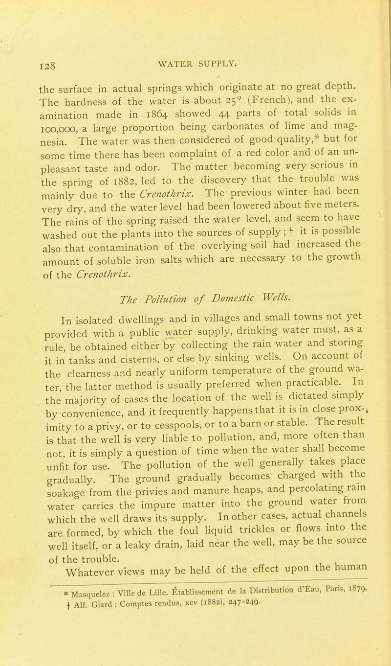 the surface in actual springs which originate at no great depth. The hardness of the water is about 25Q (French), and the ex- amination made in 1864 showed 44 parts of total solids in 100,000, a large proportion being carbonates of lime and mag- nesia. The water was then considered of good quality,* but for some time there has been complaint of a red color and of an un- pleasant taste and odor. The matter becoming very serious in the spring of 1882, led to the discovery that the trouble was mainly due to the Crenothrix. The previous winter had been very dry, and the water level had been lowered about five meters. The rains of the spring raised the water level, and seem to have washed out the plants into the sources of supply; f it is possible also that contamination of the overlying soil had increased the amount of soluble iron salts which are necessary to the growth of the Crenothrix. The Pollution of Domestic Wells. In isolated dwellings and in villages and small towns not yet provided with a public water supply, drinking water must, as a rule, be obtained either by collecting the rain water and storing it in tanks and cisterns, or else by sinking wells. On account of the clearness and nearly uniform temperature of the ground wa- ter, the latter method is usually preferred when practicable. In the majority of cases the location of the well is dictated simply by convenience, and it frequently happens that it is in close prox-, imity to a privy, or to cesspools, or to a barn or stable. The result is that the well is very liable to pollution, and, more often than not, it is simply a question of time when the water shall become unfit for use. The pollution of the well generally takes place gradually. The ground gradually becomes charged with the soakage from the privies and manure heaps, and percolating rain water carries the impure matter into the ground water from which the well draws its supply. In other cases, actual channels are formed, by which the foul liquid trickles or flows into the well itself, or a leaky drain, laid near the well, may be the source of the trouble. Whatever views may be held of the effect upon the human * Masquelez : Vffle de Lille. Etablissement de la Distribution d'Eau, Paris, 1879. \ Alf. Giard : Comptes rendus, xcv (1882), 247-249-