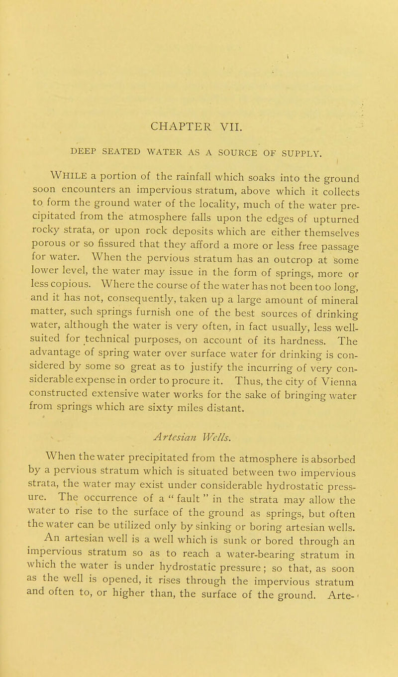 CHAPTER VII. DEEP SEATED WATER AS A SOURCE OF SUPPLY. While a portion of the rainfall which soaks into the ground soon encounters an impervious stratum, above which it collects to form the ground water of the locality, much of the water pre- cipitated from the atmosphere falls upon the edges of upturned rocky strata, or upon rock deposits which are either themselves porous or so fissured that they afford a more or less free passage for water. When the pervious stratum has an outcrop at some lower level, the water may issue in the form of springs, more or less copious. Where the course of the water has not been too long, and it has not, consequently, taken up a large amount of mineral matter, such springs furnish one of the best sources of drinking water, although the water is very often, in fact usually, less well- suited for technical purposes, on account of its hardness. The advantage of spring water over surface water for drinking is con- sidered by some so great as to justify the incurring of very con- siderable expense in order to procure it. Thus, the city of Vienna constructed extensive water works for the sake of bringing water from springs which are sixty miles distant. Artesian Wells. When the water precipitated from the atmosphere is absorbed by a pervious stratum which is situated between two impervious strata, the water may exist under considerable hydrostatic press- ure. The occurrence of a  fault  in the strata may allow the water to rise to the surface of the ground as springs, but often the water can be utilized only by sinking or boring artesian wells. An artesian well is a well which is sunk or bored through an impervious stratum so as to reach a water-bearing stratum in which the water is under hydrostatic pressure; so that, as soon as the well is opened, it rises through the impervious stratum and often to, or higher than, the surface of the ground. Arte- <