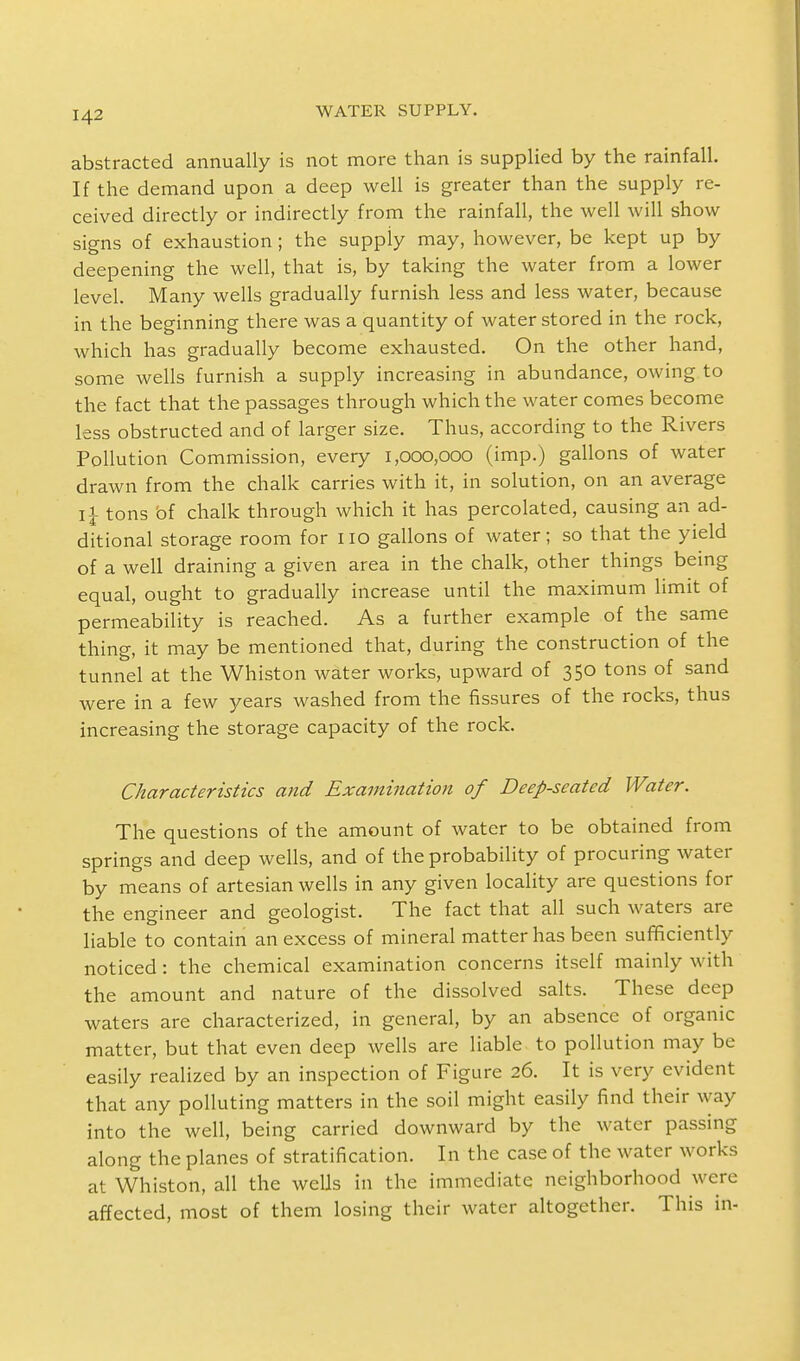 abstracted annually is not more than is supplied by the rainfall. If the demand upon a deep well is greater than the supply re- ceived directly or indirectly from the rainfall, the well will show signs of exhaustion; the supply may, however, be kept up by deepening the well, that is, by taking the water from a lower level. Many wells gradually furnish less and less water, because in the beginning there was a quantity of water stored in the rock, which has gradually become exhausted. On the other hand, some wells furnish a supply increasing in abundance, owing to the fact that the passages through which the water comes become less obstructed and of larger size. Thus, according to the Rivers Pollution Commission, every 1,000,000 (imp.) gallons of water drawn from the chalk carries with it, in solution, on an average IJ tons of chalk through which it has percolated, causing an ad- ditional storage room for no gallons of water; so that the yield of a well draining a given area in the chalk, other things being equal, ought to gradually increase until the maximum limit of permeability is reached. As a further example of the same thing, it may be mentioned that, during the construction of the tunnel at the Whiston water works, upward of 350 tons of sand were in a few years washed from the fissures of the rocks, thus increasing the storage capacity of the rock. Characteristics and Examination of Deep-seated Water. The questions of the amount of water to be obtained from springs and deep wells, and of the probability of procuring water by means of artesian wells in any given locality are questions for the engineer and geologist. The fact that all such waters are liable to contain an excess of mineral matter has been sufficiently noticed: the chemical examination concerns itself mainly with the amount and nature of the dissolved salts. These deep waters are characterized, in general, by an absence of organic matter, but that even deep wells are liable to pollution may be easily realized by an inspection of Figure 26. It is very evident that any polluting matters in the soil might easily find their way into the well, being carried downward by the water passing along the planes of stratification. In the case of the water works at Whiston, all the wells in the immediate neighborhood were affected, most of them losing their water altogether. This in-