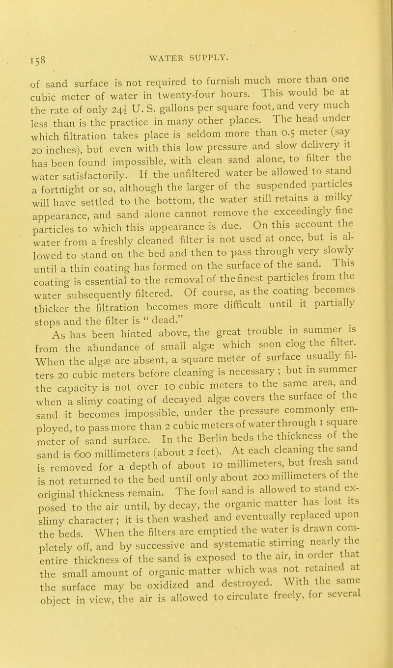 of sand surface is not required to furnish much more than one cubic meter of water in twenty-four hours. This would be at the rate of only 2$ U. S. gallons per square foot, and very much less than is the practice in many other places. The head under which filtration takes place is seldom more than 0.5 meter (say 20 inches), but even with this low pressure and slow delivery it has been found impossible, with clean sand alone, to filter the water satisfactorily. If the unfiltered water be allowed to stand a fortnight or so, although the larger of the suspended particles will have settled to the bottom, the water still retains a milky appearance, and sand alone cannot remove the exceedingly fine particles to which this appearance is due. On this account the water from a freshly cleaned filter is not used at once, but is al- lowed to stand on the bed and then to pass through very slowly until a thin coating has formed on the surface of the sand. This coating is essential to the removal of the finest particles from the water subsequently filtered. Of course, as the coating becomes thicker the filtration becomes more difficult until it partially stops and the filter is  dead. As has been hinted above, the great trouble in summer is from the abundance of small alga, which soon clog the filter. When the alga: are absent, a square meter of surface usually fil- ters 20 cubic meters before cleaning is necessary ; but in summer the capacity is not over 10 cubic meters to the same area, and when a slimy coating of decayed alga, covers the surface of the sand it becomes impossible, under the pressure commonly em- ployed, to pass more than 2 cubic meters of water through I square meter of sand surface. In the Berlin beds the thickness of the sand is 600 millimeters (about 2 feet). At each cleaning the sand is removed for a depth of about 10 millimeters, but fresh sand is not returned to the bed until only about 200 millimeters of the original thickness remain. The foul sand is allowed to stand ex- posed to the air until, by decay, the organic matter has lost its slimy character; it is then washed and eventually replaced upon the beds. When the filters are emptied the water is drawn com- pletely off, and by successive and systematic stirring nearly the entire thickness of the sand is exposed to the air, in order that the small amount of organic matter which was not retained at the surface may be oxidized and destroyed. With the same object in view, the air is allowed to circulate freely, for several