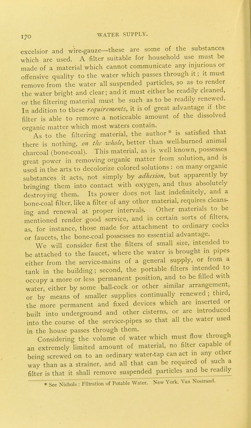 excelsior and wire-gauze—these are some of the substances which are used. A filter suitable for household use must be made of a material which cannot communicate any injurious or offensive quality to the water which passes through it; it must remove from the water all suspended particles, so as to render the water bright and clear; and it must either be readily cleaned, or the filtering material must be such as to be readily renewed. In addition to these requirements, it is of great advantage if the filter is able to remove a noticeable amount of the dissolved organic matter which most waters contain. As to the filtering material, the author * is satisfied that there is nothing, on the whole, better than well-burned animal charcoal (bone-coal). This material, as is well known, possesses great power in removing organic matter from solution, and is used in the arts to decolorize colored solutions : on many organic substances it acts, not simply by adhesion, but apparently by bringing them into contact with oxygen, and thus absolutely destroying them. Its power does not last indefinitely, and a bone-coal filter, like a filter of any other material, requires cleans- ing and renewal at proper intervals. Other materials to be mentioned render good service, and in certain sorts of filters, as, for instance, those made for attachment to ordinary cocks or faucets, the bone-coal possesses no essential advantage. We will consider first the filters of small size, intended to be attached to the faucet, where the water is brought in pipes either from the service-mains of a general supply, or from a tank in the building; second, the portable filters intended to occupy a more or less permanent position, and to be filled with water, either by some ball-cock or other similar arrangement, or by means of smaller supplies continually renewed ; third, the more permanent and fixed devices which are inserted or built into underground and other cisterns, or are introduced into the course of the service-pipes so that all the water used in the house passes through them. Considering the volume of water which must flow through an extremely limited amount of material, no filter capable of being screwed on to an ordinary water-tap can act in any other way than as a strainer, and all that can be required of such a filter is that it shall remove suspended particks^nd^bej^ead^ly * See Nichols : Filtration of Potable Water. New York, Van Nostrand.