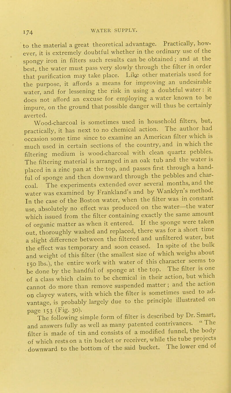 to the material a great theoretical advantage. Practically, how- ever, it is extremely doubtful whether in the ordinary use of the spongy iron in filters such results can be obtained ; and at the best, the water must pass very slowly through the filter in order that'purification may take place. Like other materials used for the purpose, it affords a means for improving an undesirable water, and for lessening the risk in using a doubtful water : it does not afford an excuse for employing a water known to be impure, on the ground that possible danger will thus be certainly averted. Wood-charcoal is sometimes used in household filters, but, practically, it has next to no chemical action. The author had occasion some time since to examine an American filter which is much used in certain sections of the country, and in which the filtering medium is wood-charcoal with clean quartz pebbles. The filtering material is arranged in an oak tub and the water is placed in a zinc pan at the top, and passes first through a hand- ful of sponge and then downward through the pebbles and char- coal. The experiments extended over several months, and the water was examined by Frankland's and by Wanklyn's method. In the case of the Boston water, when the filter was in constant use, absolutely no effect was produced on the water—the water which issued from the filter containing exactly the same amount of organic matter as when it entered. If the sponge were taken out, thoroughly washed and replaced, there was for a short time a slight difference between the filtered and unfiltered water, but the effect was temporary and soon ceased. In spite of the bulk and weight of this filter (the smallest size of which weighs about 150 lbs.), the entire work with water of this character seems to be done'by the handful of sponge at the top. The filter is one of a class which claim to be chemical in their action, but which cannot do more than remove suspended matter ; and the action on clayey waters, with which the filter is sometimes used to ad- vantage, is probably largely due to the principle illustrated on page 153 (Fig- 30). The following simple form of filter is described by Dr. bmart, and answers fully as well as many patented contrivances.  The filter is made of tin and consists of a modified funnel, the body of which rests on a tin bucket or receiver, while the tube projects downward to the bottom of the said bucket. The lower end of