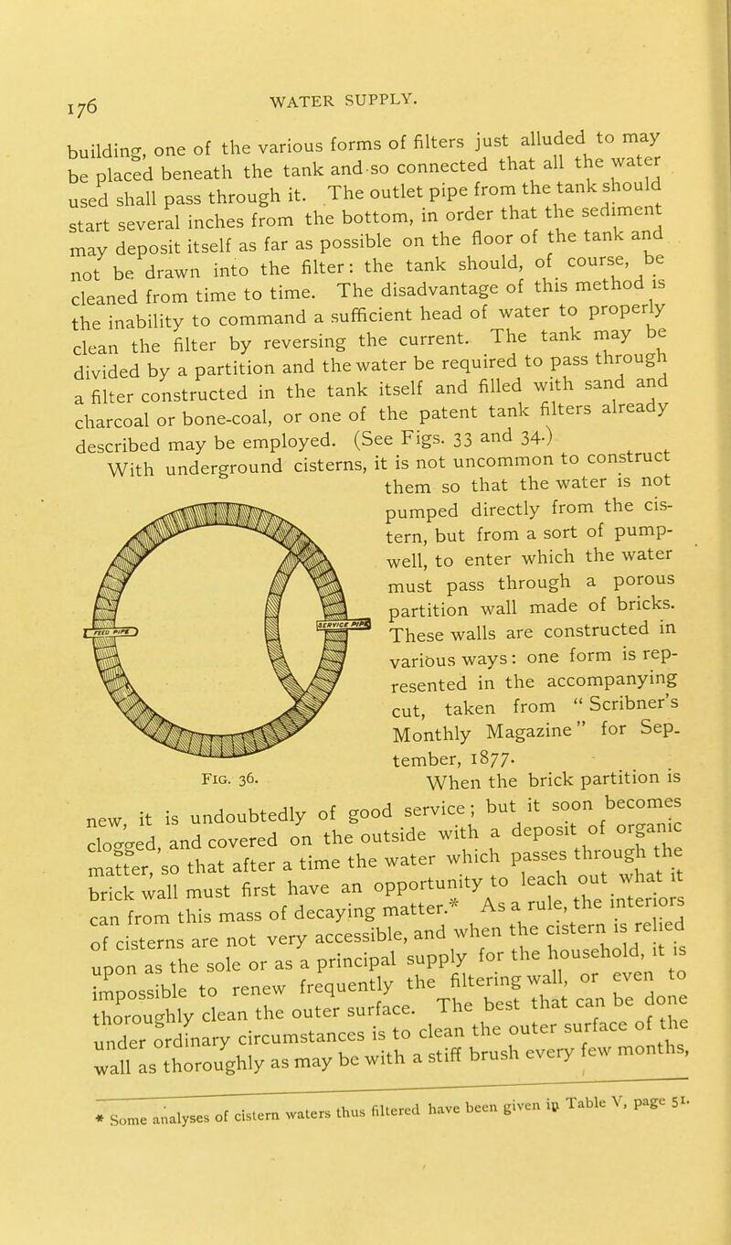 building, one of the various forms of filters just alluded to may be placed beneath the tank and-so connected that all the water used shall pass through it. The outlet pipe from the tank should start several inches from the bottom, in order that the sediment may deposit itself as far as possible on the floor of the tank and not be drawn into the filter: the tank should, of course, be cleaned from time to time. The disadvantage of this method is the inability to command a sufficient head of water to properly clean the filter by reversing the current. The tank may be divided by a partition and the water be required to pass through a filter constructed in the tank itself and filled with sand and charcoal or bone-coal, or one of the patent tank filters already described may be employed. (See Figs. 33 and 34.) With underground cisterns, it is not uncommon to construct them so that the water is not pumped directly from the cis- tern, but from a sort of pump- well, to enter which the water must pass through a porous partition wall made of bricks. These walls are constructed in various ways: one form is rep- resented in the accompanying cut, taken from  Scribner's Monthly Magazine for Sep. tember, 1877. When the brick partition is new it is undoubtedly of good serviee; but it soon becomes doted, and covered on the outside with a deport.of organc maner so that after a time the water which passes through the brik wall must first have an opportunity to leach out what can from this mass of decaying matter.* As a rule, the mter ors of c stems are not very accessible, and when the astern .sreled upon a the sole or asa principal supply for the household ,t ,s possible to renew frequently the Itenng wa or even to thoroughly clean the outer surface. The best that can be do e under ordLry circumstances is to clean the outer surface of the TaU as thoroughly as may be with a stiff brush every few months, Fig. 36. * Some analyses of cistern waters thus filtered have been given * Table V, page 51.