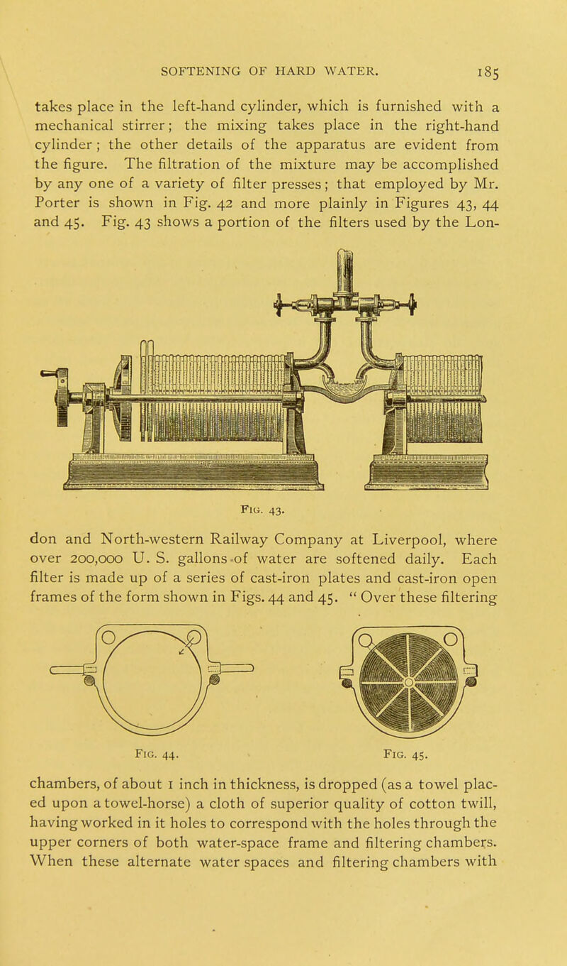 takes place in the left-hand cylinder, which is furnished with a mechanical stirrer; the mixing takes place in the right-hand cylinder ; the other details of the apparatus are evident from the figure. The filtration of the mixture may be accomplished by any one of a variety of filter presses; that employed by Mr. Porter is shown in Fig. 42 and more plainly in Figures 43, 44 and 45. Fig. 43 shows a portion of the filters used by the Lon- Fiu. 43. don and North-western Railway Company at Liverpool, where over 200,000 U. S. gallons-of water are softened daily. Each filter is made up of a series of cast-iron plates and cast-iron open frames of the form shown in Figs. 44 and 45.  Over these filtering Fig. 44. Fig. 45. chambers, of about 1 inch in thickness, is dropped (as a towel plac- ed upon a towel-horse) a cloth of superior quality of cotton twill, having worked in it holes to correspond with the holes through the upper corners of both water-space frame and filtering chambers. When these alternate water spaces and filtering chambers with