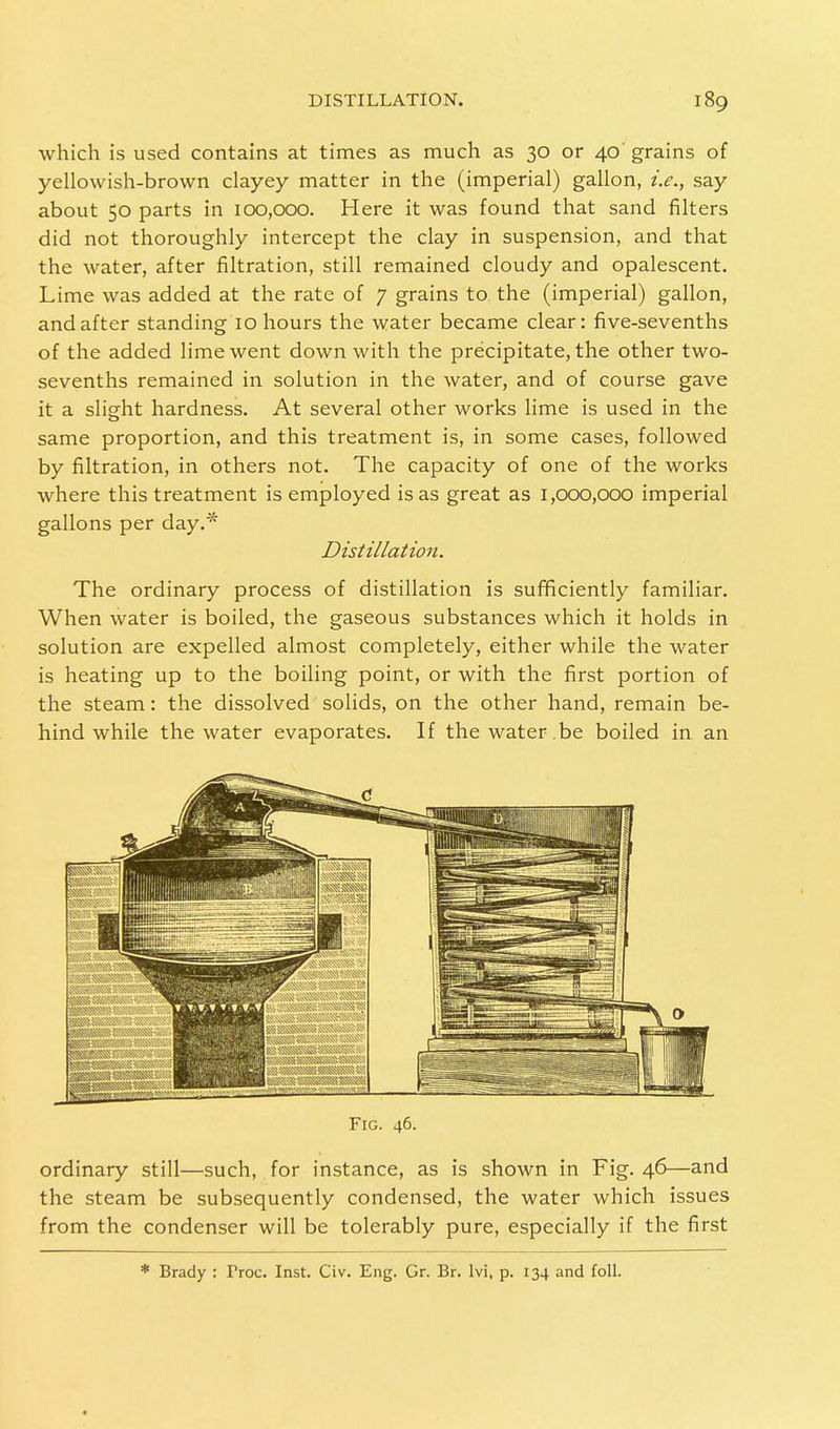 which is used contains at times as much as 30 or 40' grains of yellowish-brown clayey matter in the (imperial) gallon, i.e., say about 50 parts in 100,000. Here it was found that sand filters did not thoroughly intercept the clay in suspension, and that the water, after filtration, still remained cloudy and opalescent. Lime was added at the rate of 7 grains to the (imperial) gallon, and after standing 10 hours the water became clear: five-sevenths of the added lime went down with the precipitate, the other two- sevenths remained in solution in the water, and of course gave it a slight hardness. At several other works lime is used in the same proportion, and this treatment is, in some cases, followed by filtration, in others not. The capacity of one of the works where this treatment is employed is as great as 1,000,000 imperial gallons per day.* Distillation. The ordinary process of distillation is sufficiently familiar. When water is boiled, the gaseous substances which it holds in solution are expelled almost completely, either while the water is heating up to the boiling point, or with the first portion of the steam: the dissolved solids, on the other hand, remain be- hind while the water evaporates. If thewater.be boiled in an Fig. 46. ordinary still—such, for instance, as is shown in Fig. 46—and the steam be subsequently condensed, the water which issues from the condenser will be tolerably pure, especially if the first * Brady : Proc. Inst. Civ. Eng. Gr. Br. lvi, p. 134 and foil.