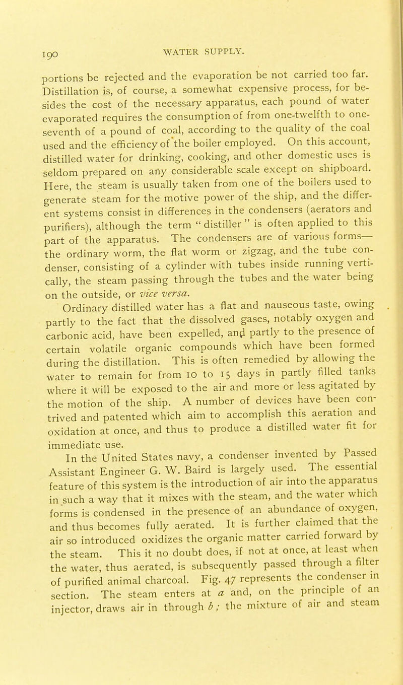 portions be rejected and the evaporation be not carried too far. Distillation is, of course, a somewhat expensive process, for be- sides the cost of the necessary apparatus, each pound of water evaporated requires the consumption of from one-twelfth to one- seventh of a pound of coal, according to the quality of the coal used and the efficiency of'the boiler employed. On this account, distilled water for drinking, cooking, and other domestic uses is seldom prepared on any considerable scale except on shipboard. Here, the steam is usually taken from one of the boilers used to generate steam for the motive power of the ship, and the differ- ent systems consist in differences in the condensers (aerators and purifiers), although the term  distiller  is often applied to this part of the apparatus. The condensers are of various forms— the ordinary worm, the flat worm or zigzag, and the tube con- denser, consisting of a cylinder with tubes inside running verti- cally, the steam passing through the tubes and the water being on the outside, or vice versa. Ordinary distilled water has a flat and nauseous taste, owing partly to the fact that the dissolved gases, notably oxygen and carbonic acid, have been expelled, and partly to the presence of certain volatile organic compounds which have been formed during the distillation. This is often remedied by allowing the water to remain for from 10 to 15 days in partly filled tanks where it will be exposed to the air and more or less agitated by the motion of the ship. A number of devices have been con- trived and patented which aim to accomplish this aeration and oxidation at once, and thus to produce a distilled water fit for immediate use. In the United States navy, a condenser invented by Passed Assistant Engineer G. W. Baird is largely used. The essential feature of this system is the introduction of air into the apparatus in such a way that it mixes with the steam, and the water which forms is condensed in the presence of an abundance of oxygen, and thus becomes fully aerated. It is further claimed that the air so introduced oxidizes the organic matter carried forward by the steam. This it no doubt does, if not at once, at least when the water, thus aerated, is subsequently passed through a filter of purified animal charcoal. Fig. 47 represents the condenser in section. The steam enters at a and, on the principle of an injector, draws air in through b; the mixture of air and steam