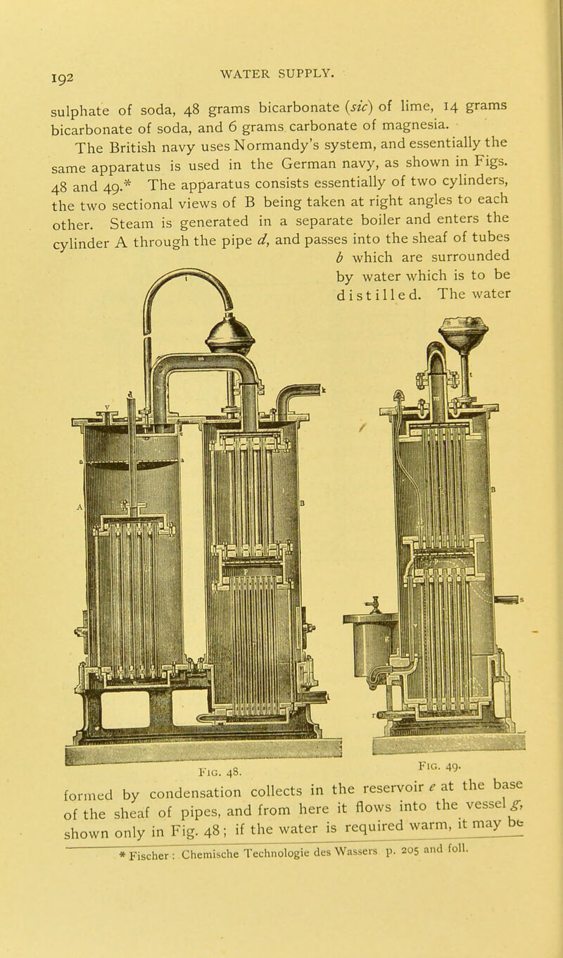 sulphate of soda, 48 grams bicarbonate (sic) of lime, 14 grams bicarbonate of soda, and 6 grams carbonate of magnesia. The British navy uses Normandy's system, and essentially the same apparatus is used in the German navy, as shown in Figs. 48 and 49.* The apparatus consists essentially of two cylinders, the two sectional views of B being taken at right angles to each other. Steam is generated in a separate boiler and enters the cylinder A through the pipe d, and passes into the sheaf of tubes b which are surrounded s^^^^S. by water which is to be ff ^ d i s t i 11 e d. The water Fig. 48. FlG- 49' formed by condensation collects in the reservoir e at the base of the sheaf of pipes, and from here it flows into the vessel^ shownonly in Fig. 48; if the water is reqmredjvarrr^^ * Fischer : Chemische Technologie des Wassers p. 205 and foil.