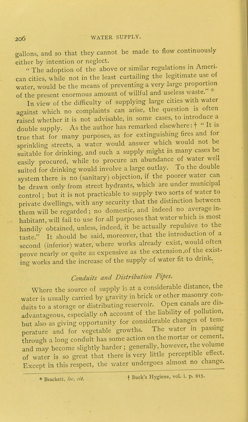 gallons, and so that they cannot be made to flow continuously either by intention or neglect.  The adoption of the above or similar regulations in Ameri- can cities, while not in the least curtailing the legitimate use of water, would be the means of preventing a very large proportion of the present enormous amount of willful and useless waste. 1 In view of the difficulty of supplying large cities with water against which no complaints can arise, the question is often raised whether it is not advisable, in some cases, to introduce a double supply. As the author has remarked elsewhere: t  It is true that for many purposes, as for extinguishing fires and for sprinkling streets, a water would answer which would not be suitable for drinking, and such a supply might in many cases be easily procured, while to procure an abundance of water well suited for drinking would involve a large outlay. To the double system there is no (sanitary) objection, if the poorer water can be drawn only from street hydrants, which are under municipal control; but it is not practicable to supply two sorts of water to private dwellings, with any security that the distinction between them will be regarded ; no domestic, and indeed no average in- habitant, will fail to use for all purposes that water which is most handily obtained, unless, indeed, it be actually repulsive to the taste. It should be said, moreover, that the introduction of a second (inferior) water, where works already exist, would often prove nearly or quite as expensive as the extension .of the exist- ing works and the increase of the supply of water fit to drink. Conduits and Distribution Pipes. Where the source of supply is at a considerable distance, the water is usually carried by gravity in brick or other masonry con- duits to a storage or distributing reservoir. Open canals are dis- advantageous, especially oft account of the liability of pollution, but also as giving opportunity for considerable changes of tem- perature and for vegetable growths. The water in passing through a long conduit has some action on the mortar or cement, and may become slightly harder ; generally, however, the volume of water is so great that there is very little perceptible effect. Except in this respect, the water undergoes almost no change. * Bracket!, be cit. t Buck's Hygiene, vol. i. p. 215.