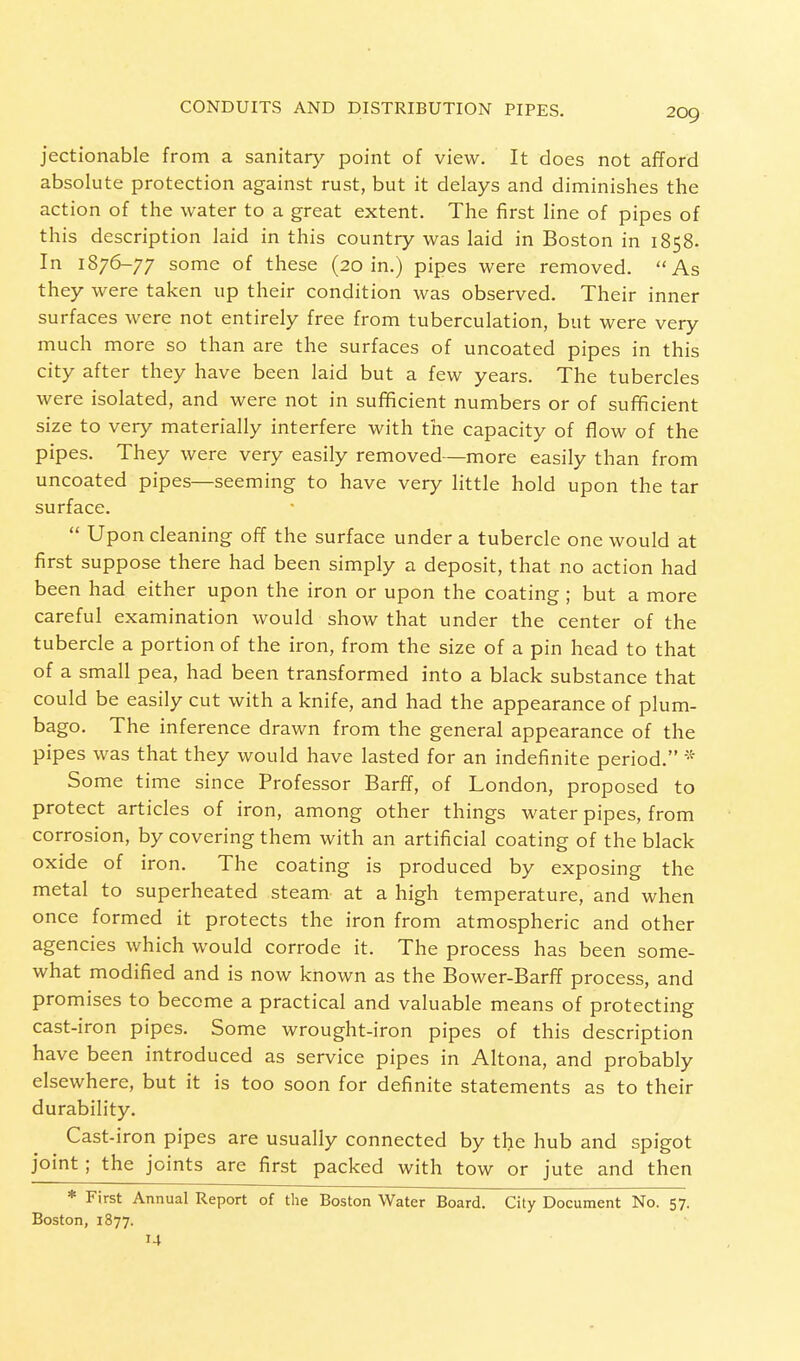 jectionable from a sanitary point of view. It does not afford absolute protection against rust, but it delays and diminishes the action of the water to a great extent. The first line of pipes of this description laid in this country was laid in Boston in 1858. In 1876-77 some of these (20 in.) pipes were removed. As they were taken up their condition was observed. Their inner surfaces were not entirely free from tuberculation, but were very much more so than are the surfaces of uncoated pipes in this city after they have been laid but a few years. The tubercles were isolated, and were not in sufficient numbers or of sufficient size to very materially interfere with the capacity of flow of the pipes. They were very easily removed—more easily than from uncoated pipes—seeming to have very little hold upon the tar surface.  Upon cleaning off the surface under a tubercle one would at first suppose there had been simply a deposit, that no action had been had either upon the iron or upon the coating ; but a more careful examination would show that under the center of the tubercle a portion of the iron, from the size of a pin head to that of a small pea, had been transformed into a black substance that could be easily cut with a knife, and had the appearance of plum- bago. The inference drawn from the general appearance of the pipes was that they would have lasted for an indefinite period. * Some time since Professor Barff, of London, proposed to protect articles of iron, among other things water pipes, from corrosion, by covering them with an artificial coating of the black oxide of iron. The coating is produced by exposing the metal to superheated steam at a high temperature, and when once formed it protects the iron from atmospheric and other agencies which would corrode it. The process has been some- what modified and is now known as the Bower-Barff process, and promises to become a practical and valuable means of protecting cast-iron pipes. Some wrought-iron pipes of this description have been introduced as service pipes in Altona, and probably elsewhere, but it is too soon for definite statements as to their durability. Cast-iron pipes are usually connected by the hub and spigot joint; the joints are first packed with tow or jute and then * First Annual Report of the Boston Water Board. City Document No. 57. Boston, 1877. 14