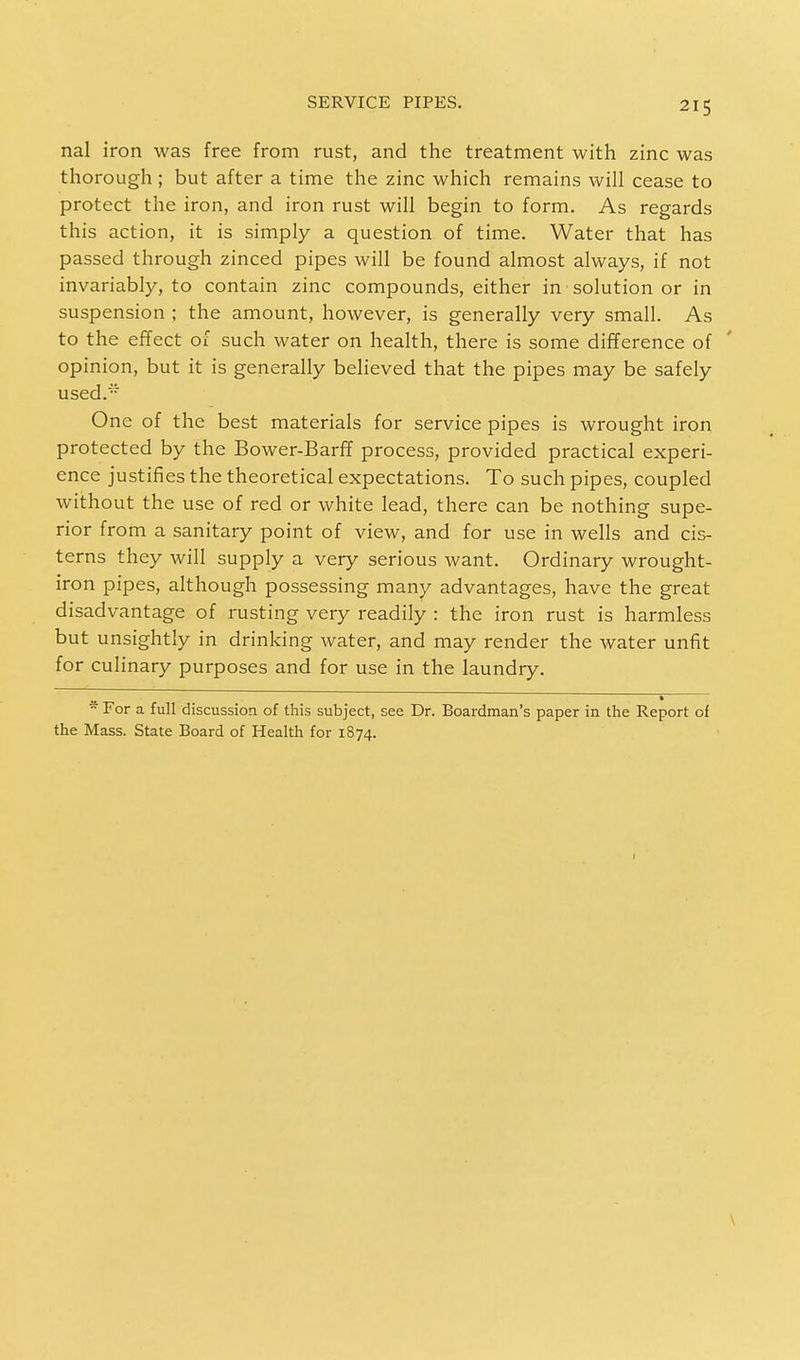 nal iron was free from rust, and the treatment with zinc was thorough; but after a time the zinc which remains will cease to protect the iron, and iron rust will begin to form. As regards this action, it is simply a question of time. Water that has passed through zinced pipes will be found almost always, if not invariably, to contain zinc compounds, either in solution or in suspension ; the amount, however, is generally very small. As to the effect of such water on health, there is some difference of opinion, but it is generally believed that the pipes may be safely used. One of the best materials for service pipes is wrought iron protected by the Bower-Barff process, provided practical experi- ence justifies the theoretical expectations. To such pipes, coupled without the use of red or white lead, there can be nothing supe- rior from a sanitary point of view, and for use in wells and cis- terns they will supply a very serious want. Ordinary wrought- iron pipes, although possessing many advantages, have the great disadvantage of rusting very readily : the iron rust is harmless but unsightly in drinking water, and may render the water unfit for culinary purposes and for use in the laundry. * For a full discussion of this subject, see Dr. Boardman's paper in the Report of the Mass. State Board of Health for 1874.