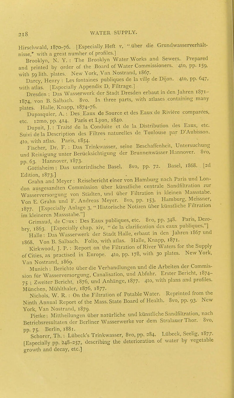 Hirschwald, 1870-76. [Especially Heft v,  iiber die Grundwasserverhalt- nisse, with a great number of profiles. ] Brooklyn, N. Y. : The Brooklyn Water Works and Sewers. Prepared and printed' by order of the Board of Water Commissioners. 4to, pp. 159, with 59 lith. plates. New York, Van Nostrand, 1867. Darcy, Henry : Les fontaines publiques de la ville de Dijon. 4to, pp. 647, with atlas. [Especially Appendix D, Filtrage.] Dresden : Das Wasserwerk der Stadt Dresden erbaut in den Jahren 1871- 1874, von B. Salbach. 8vo. In three parts, with atlases containing many plates. Halle, Knapp, 1874-76. Dupasquier, A. : Des Eaux de Source et des Eaux de Riviere comparers, etc. i2ino, pp. 414. Paris et Lyon, 1840. Dupuit, J.: Traite de la Conduite et de la Distribution des Eaux, etc. Suivi de la Description des Filtres naturelles de Toulouse par D'Aubisson. 4to, with atlas. Paris, 1854. Fischer, Dr. F. : Das Trinkwasser, seine Beschaffenheit, Unlersuchung und Reinigung unter Berucksichtigung der Brunnenwasser Hannover. 8vo, pp. 63. Hannover, 1873. Gottisheim: Das unterirdische Basel. 8vo, pp. ^^. Basel, 1868. [2d Edition, 1873 ] •  _ . ' .'-_ Grahn and Meyer : Reisebericht einer von Hamburg nach Pans unci Lon- don ausgesandten Commission iiber kiinstliche centrale Sandfiltration zur Wasse'rversorgung von Stadten, und iiber Filtration in kleinen Massstabe. Von E. Grahn und F. Andreas Meyer. 8vo, pp. I S3- Hamburg, Meissner, 1877. [Especially Anlage 3,  Historische Notizen iiber kiinstliche Filtration im kleineren Massstabe.] Grimaud, de G-ux : Des Eaux publiques, etc. Svo, pp. 348. Paris, Dezo- bry 1863. [Especially chap, xiv,  de la clarification des eaux publiques.] Halle: Das Wasserwerk der Stadt Halle, erbaut in den Jahren 1867 und 1868. Von B. Salbach. Folio, with atlas. Halle, Knapp, 1871. Kirkwood, J. P. : Report on the Filtration of River Waters for the Supply of Cities, as practised in Europe. 4to, pp. 178, with 30 plates. New York, Van Nostrand, 1869. Munich : Berichte iiber die Verhandlungen und die Arbeiten der Commis- sion fur Wasserversorgung, Canalisation, und Abfuhr. Erster Bericht, 1S74- 75 ; Zweiter Bericht, 1876, und Anhangc, 1877- 4to, with plans and profiles. Munchen, Miihlthaler, 1876, 1877. Nichols, W. R. : On the Filtration of Potable Water. Reprinted from the Ninth Annual Report of the Mass. State Board of Health. Svo, pp. 93. New York, Van Nostrand, 1879. Pietke: Mittheilungen iiber naturliche und kiinstliche Sandfiltration, nach Betriebsresultaten der Berliner Wasserwerke vor dem Stralauer Thor. Svo, pp. 75. Berlin, 1881. Schorer, Th. : Lubeck's Trinkwasser, 8vo, pp. 284. Liibeck, Scehg, 1S77. [Especially pp. 248-257, describing the deterioration of water by vegetable growth and decay, etc.]