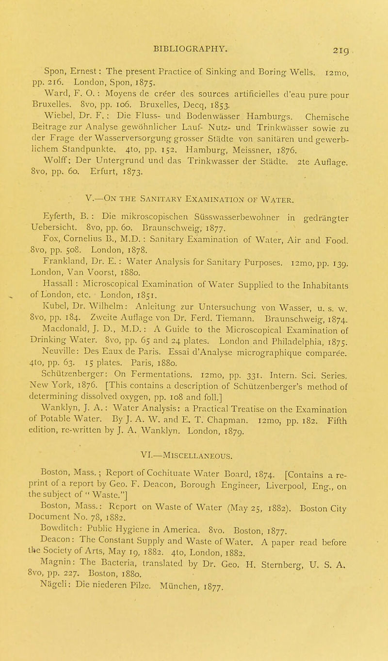 2ig Spon, Ernest: The present Practice of Sinking and Boring- Wells. i2mo, pp. 216. London, Spon, 1875. Ward, F. O. : Moyens de cr£er des sources artificielles d'eau pure pour Bruxelles. 8vo, pp. 106. Bruxelles, Decq, 1853. Wiebel, Dr. F. : Die Fluss- und Bodenwasser Hamburgs. Chemische Beitrage zur Analyse gewohnlicher Lauf- Nutz- und Trinkw&sser sowie zu der Frage der Wasserversorgung grosser Stadte von sanitaren undgewerb- lichem Standpunkte, 4to, pp, 152. Hamburg, Meissner, 1876. Wolff; Der Untergrund und das Trinkwasser der Stadte. 2te Auflage. 8vo, pp. 60. Erfurt, 1873. V.—On the Sanitary Examination of Water. Eyferth, B. : Die mikroscopischen Siisswasserbewohner in gedriingter Uebersicht. 8vo, pp. 60. Braunschweig, 1877. Fox, Cornelius B., M.D. : Sanitary Examination of Water, Air and Food. 8vo, pp. 508. London, 1878. Frankland, Dr. E. : Water Analysis for Sanitary Purposes. i2mo, pp. 139. London, Van Voorst, 1880. Hassall : Microscopical Examination of Water Supplied to the Inhabitants of London, etc. London, 1851. Kubel, Dr. Wilhelm: Anleitung zur Untersuchung von Wasser, u. s. w. 8vo, pp. 184. Zwcite Auflage von Dr. Ferd. Tiemann. Braunschweig, 1874. Macdonald, J. D., M.D.: A Guide to the Microscopical Examination of Drinking Water. 8vo, pp. 65 and 24 plates. London and Philadelphia, 1875. Neuville: Des Eaux de Paris. Essai d'Analyse micrographique compare'e. 4to, pp. 63. 15 plates. Paris, 1880. Schutzenberger: On Fermentations. i2mo, pp. 331. Intern. Sci. Series. New York, 1876. [This contains a description of Schutzenberger's method of determining dissolved oxygen, pp. 108 and foil.] Wanklyn, J. A.: Water Analysis: a Practical Treatise on the Examination of Potable Water. By J. A. W. and E. T. Chapman. i2mo, pp. 182. Fifth edition, re-written by J. A. Wanklyn. London, 1879. VI.—Miscellaneous. Boston, Mass.; Report ofCochituate Water Board, 1874. [Contains are- print of a report by Geo. F. Deacon, Borough Engineer, Liverpool, Eng., on the subject of  Waste.] Boston, Mass.: Report on Waste of Water (May 25, 1882). Boston City Document No. 78, 1882. Bowditch: Public Hygiene in America. 8vo. Boston, 1877. Deacon: The Constant Supply and Waste of Water. A paper read before the Society of Arts, May 19, 1882. 4I0, London, 1882. Magnin: The Bacteria, translated by Dr. Geo. H. Sternberg, U. S. A. 8vo, pp. 227. Boston, 1880. Nageli: Die niederen Pilzc. Munchen, 1877.