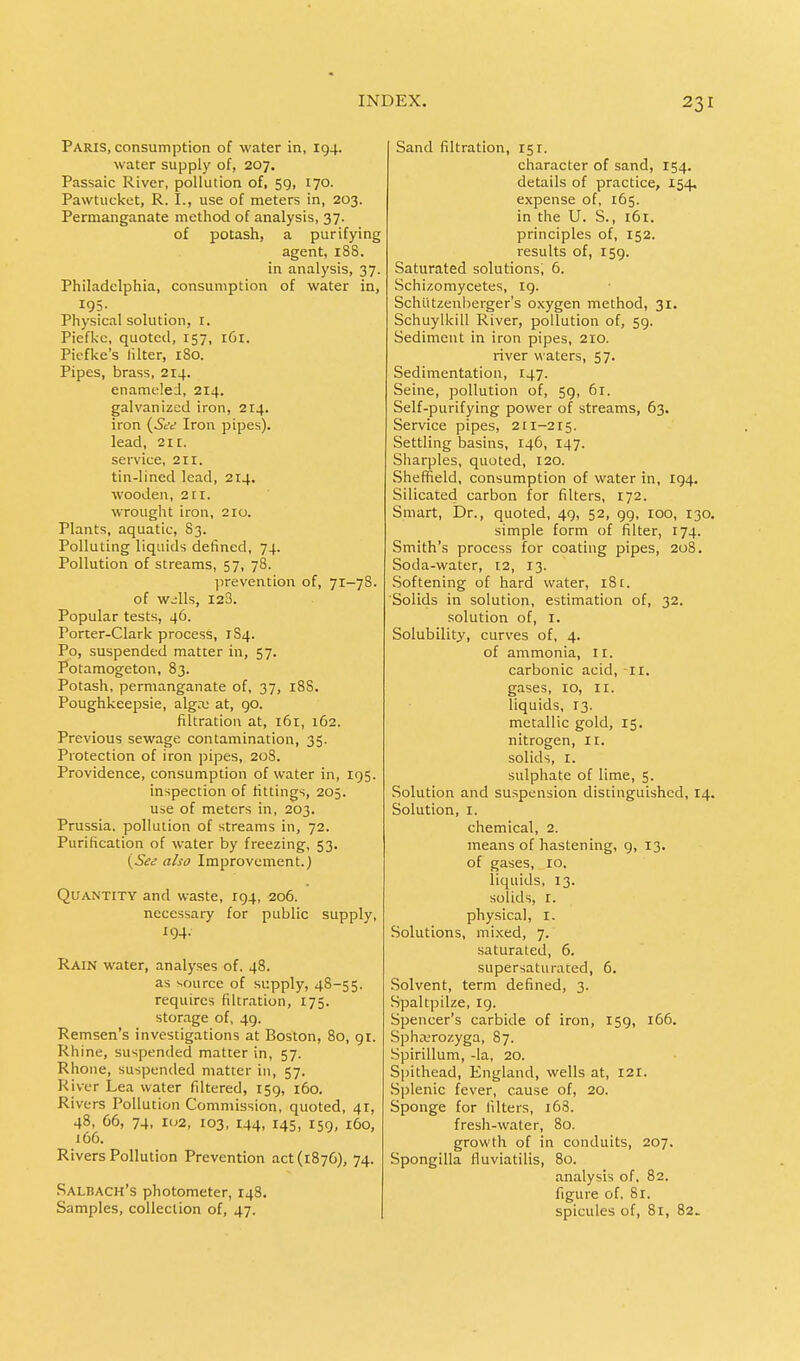 Paris, consumption of water in, 194. water supply of, 207. Passaic River, pollution of, 59, 170. Pawtucket, R. I., use of meters in, 203. Permanganate method of analysis, 37. of potash, a purifying agent, 188. in analysis, 37. Philadelphia, consumption of water in, 195. Physical solution, r. Piefkc, quoted, 157, 161. Piefke's lilter, 180. Pipes, brass, 214. enameled, 214. galvanized iron, 214. iron (See Iron pipes). lead, 211. service, 211. tin-lined lead, 214. wooden, 211. wrought iron, 210. Plants, aquatic, 83. Polluting liquids defined, 74. Pollution of streams, 57, 78. prevention of, 71—78. of wills, 123. Popular tests, 46. Porter-Clark process, 1S4. Po, suspended matter in, 57. Potamogeton, 83. Potash, permanganate of, 37, 188. Poughkeepsie, algru at, 90. filtration at, 161, 162. Previous sewage contamination, 35. Protection of iron pipes, 208. Providence, consumption of water in, 195. inspection of fittings, 205. use of meters in, 203. Prussia, pollution of streams in, 72. Purification of water by freezing, 53. (See also Improvement.) Quantity and waste, 194, 206. necessary for public supply, 194. Rain water, analyses of. 48. as source of supply, 48-55. requires filtration, 175. storage of, 49. Remsen's investigations at Boston, 80, 91. Rhine, suspended matter in, 57. Rhone, suspended matter in, 57. River Lea water filtered, 159, 160. Rivers Pollution Commission, quoted, 41, 48, 66, 74, 102, 103, 144, 145, 159, 160, 166. Rivers Pollution Prevention act (1876), 74. Salbach's photometer, 148. Samples, collection of, 47. Sand filtration, 151. character of sand, 154. details of practice, 154, expense of, 165. in the U. S., 161. principles of, 152. results of, 159. Saturated solutions, 6. Schizomycetes, 19. Schlitzenberger's oxygen method, 31. Schuylkill River, pollution of, 59. Sediment in iron pipes, 210. river waters, 57. Sedimentation, 147. Seine, pollution of, 59, 61. Self-purifying power of streams, 63. Service pipes, 211-215. Settling basins, 146, 147. Sharpies, quoted, 120. Sheffield, consumption of water in, 194. Silicated carbon for filters, 172. Smart, Dr., quoted, 49, 52, 99, 100, 130. simple form of filter, 174. Smith's process for coating pipes, 208. Soda-water, 12, 13. Softening of hard water, 18r. Solids in solution, estimation of, 32. solution of, r. Solubility, curves of, 4. of ammonia, II. carbonic acid, 11. gases, IO, II. liquids, 13. metallic gold, 15. nitrogen, 11. solids, 1. sulphate of lime, 5. Solution and suspension distinguished, 14. Solution, 1. chemical, 2. means of hastening, 9, 13. of gases, 10. liquids, 13. solids, 1. physical, I. Solutions, mixed, 7. saturated, 6. supersaturated, 6. Solvent, term defined, 3. Spaltpilze, 19. Spencer's carbide of iron, 159, 166. Spha;rozyga, 87. Spirillum, -la, 20. Spithead, England, wells at, 121. Splenic fever, cause of, 20. Sponge for filters, 168. fresh-water, 80. growth of in conduits, 207. Spongilla fluviatilis, 80. analysis of, 82. figure of, 81. spicules of, 81, 82.